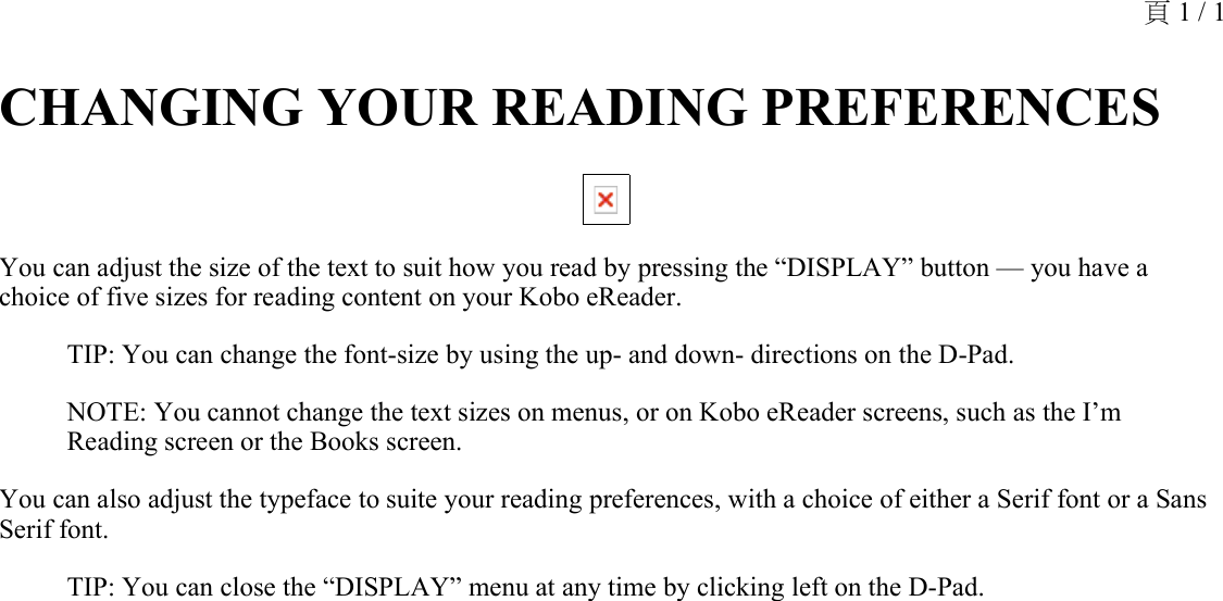 CHANGING YOUR READING PREFERENCES You can adjust the size of the text to suit how you read by pressing the “DISPLAY” button — you have a choice of five sizes for reading content on your Kobo eReader. TIP: You can change the font-size by using the up- and down- directions on the D-Pad.NOTE: You cannot change the text sizes on menus, or on Kobo eReader screens, such as the I’m Reading screen or the Books screen.You can also adjust the typeface to suite your reading preferences, with a choice of either a Serif font or a Sans Serif font.TIP: You can close the “DISPLAY” menu at any time by clicking left on the D-Pad.頁 1 / 1