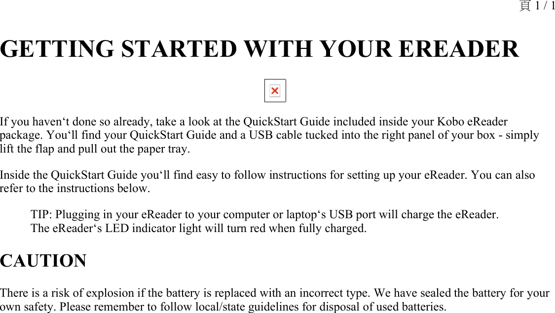 GETTING STARTED WITH YOUR EREADER If you haven‘t done so already, take a look at the QuickStart Guide included inside your Kobo eReader package. You‘ll find your QuickStart Guide and a USB cable tucked into the right panel of your box - simply lift the flap and pull out the paper tray.Inside the QuickStart Guide you‘ll find easy to follow instructions for setting up your eReader. You can also refer to the instructions below.TIP: Plugging in your eReader to your computer or laptop‘s USB port will charge the eReader. The eReader‘s LED indicator light will turn red when fully charged.CAUTIONThere is a risk of explosion if the battery is replaced with an incorrect type. We have sealed the battery for your own safety. Please remember to follow local/state guidelines for disposal of used batteries.頁 1 / 1