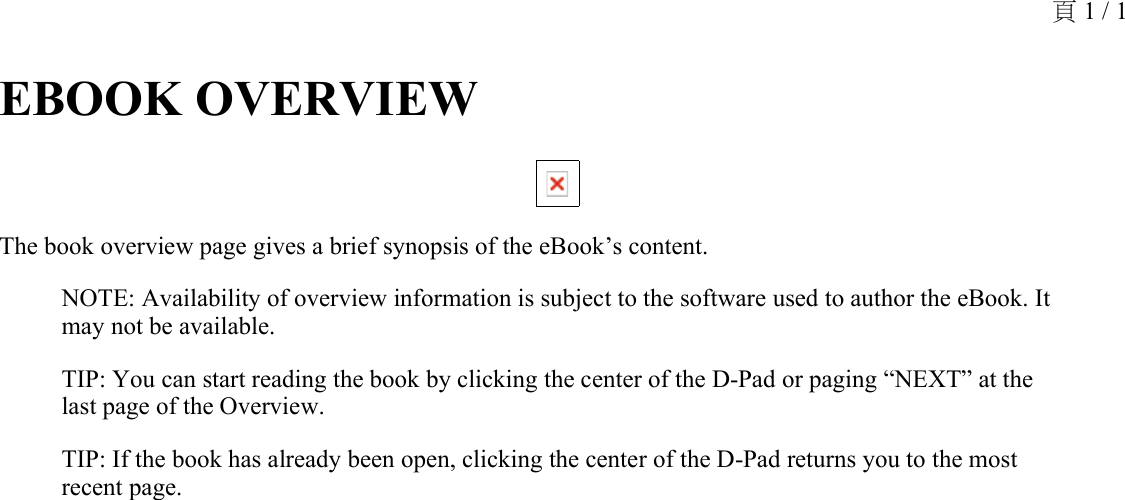 EBOOK OVERVIEW The book overview page gives a brief synopsis of the eBook’s content.NOTE: Availability of overview information is subject to the software used to author the eBook. It may not be available.TIP: You can start reading the book by clicking the center of the D-Pad or paging “NEXT” at the last page of the Overview.TIP: If the book has already been open, clicking the center of the D-Pad returns you to the most recent page.頁 1 / 1