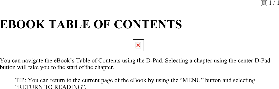 EBOOK TABLE OF CONTENTS You can navigate the eBook’s Table of Contents using the D-Pad. Selecting a chapter using the center D-Pad button will take you to the start of the chapter.TIP: You can return to the current page of the eBook by using the “MENU” button and selecting “RETURN TO READING”.頁 1 / 1