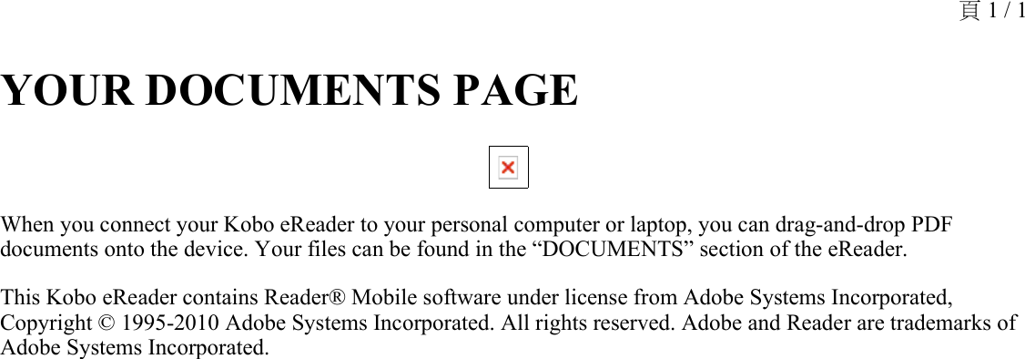 YOUR DOCUMENTS PAGE When you connect your Kobo eReader to your personal computer or laptop, you can drag-and-drop PDF documents onto the device. Your files can be found in the “DOCUMENTS” section of the eReader. This Kobo eReader contains Reader® Mobile software under license from Adobe Systems Incorporated, Copyright © 1995-2010 Adobe Systems Incorporated. All rights reserved. Adobe and Reader are trademarks of Adobe Systems Incorporated.頁 1 / 1