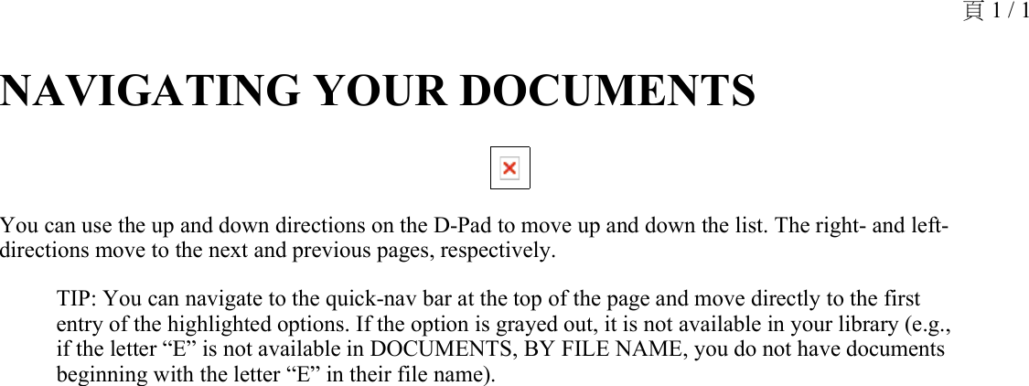 NAVIGATING YOUR DOCUMENTS You can use the up and down directions on the D-Pad to move up and down the list. The right- and left-directions move to the next and previous pages, respectively.TIP: You can navigate to the quick-nav bar at the top of the page and move directly to the first entry of the highlighted options. If the option is grayed out, it is not available in your library (e.g., if the letter “E” is not available in DOCUMENTS, BY FILE NAME, you do not have documents beginning with the letter “E” in their file name).頁 1 / 1