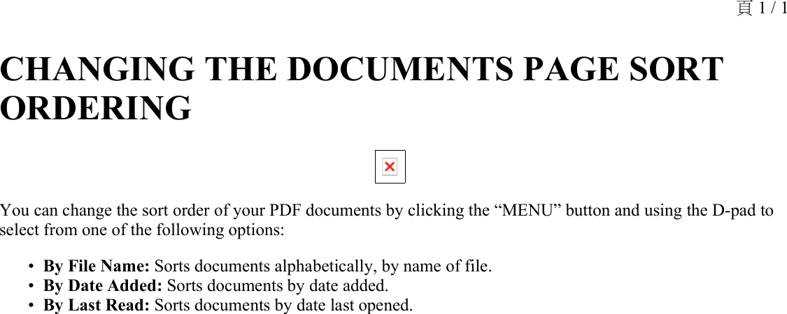 CHANGING THE DOCUMENTS PAGE SORT ORDERING You can change the sort order of your PDF documents by clicking the “MENU” button and using the D-pad to select from one of the following options:By File Name: Sorts documents alphabetically, by name of file.•By Date Added: Sorts documents by date added.•By Last Read: Sorts documents by date last opened.•頁 1 / 1