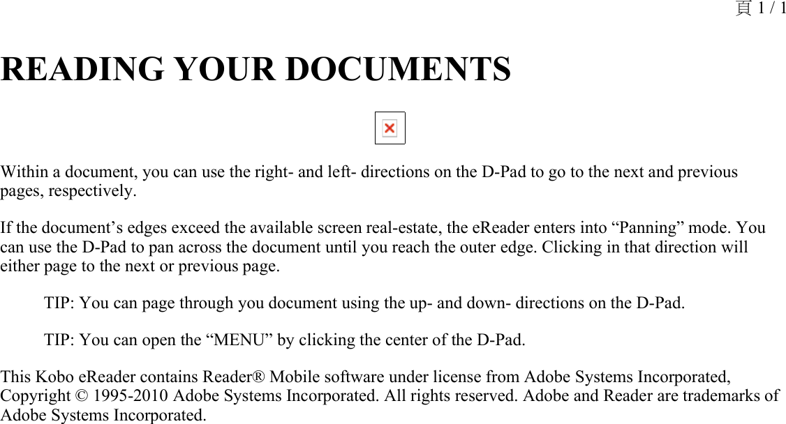 READING YOUR DOCUMENTS Within a document, you can use the right- and left- directions on the D-Pad to go to the next and previous pages, respectively.If the document’s edges exceed the available screen real-estate, the eReader enters into “Panning” mode. You can use the D-Pad to pan across the document until you reach the outer edge. Clicking in that direction will either page to the next or previous page.TIP: You can page through you document using the up- and down- directions on the D-Pad.TIP: You can open the “MENU” by clicking the center of the D-Pad. This Kobo eReader contains Reader® Mobile software under license from Adobe Systems Incorporated, Copyright © 1995-2010 Adobe Systems Incorporated. All rights reserved. Adobe and Reader are trademarks of Adobe Systems Incorporated.頁 1 / 1