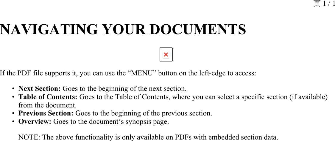 NAVIGATING YOUR DOCUMENTS If the PDF file supports it, you can use the “MENU” button on the left-edge to access:Next Section: Goes to the beginning of the next section.•Table of Contents: Goes to the Table of Contents, where you can select a specific section (if available) from the document.•Previous Section: Goes to the beginning of the previous section.•Overview: Goes to the document‘s synopsis page.•NOTE: The above functionality is only available on PDFs with embedded section data.頁 1 / 1