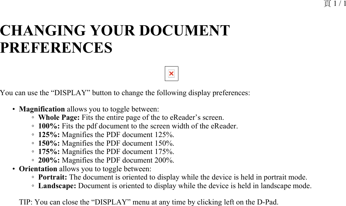 CHANGING YOUR DOCUMENT PREFERENCES You can use the “DISPLAY” button to change the following display preferences:Magnification allows you to toggle between: •Whole Page: Fits the entire page of the to eReader’s screen.◦100%: Fits the pdf document to the screen width of the eReader.◦125%: Magnifies the PDF document 125%.◦150%: Magnifies the PDF document 150%.◦175%: Magnifies the PDF document 175%.◦200%: Magnifies the PDF document 200%. ◦Orientation allows you to toggle between: •Portrait: The document is oriented to display while the device is held in portrait mode.◦Landscape: Document is oriented to display while the device is held in landscape mode.◦TIP: You can close the “DISPLAY” menu at any time by clicking left on the D-Pad.頁 1 / 1