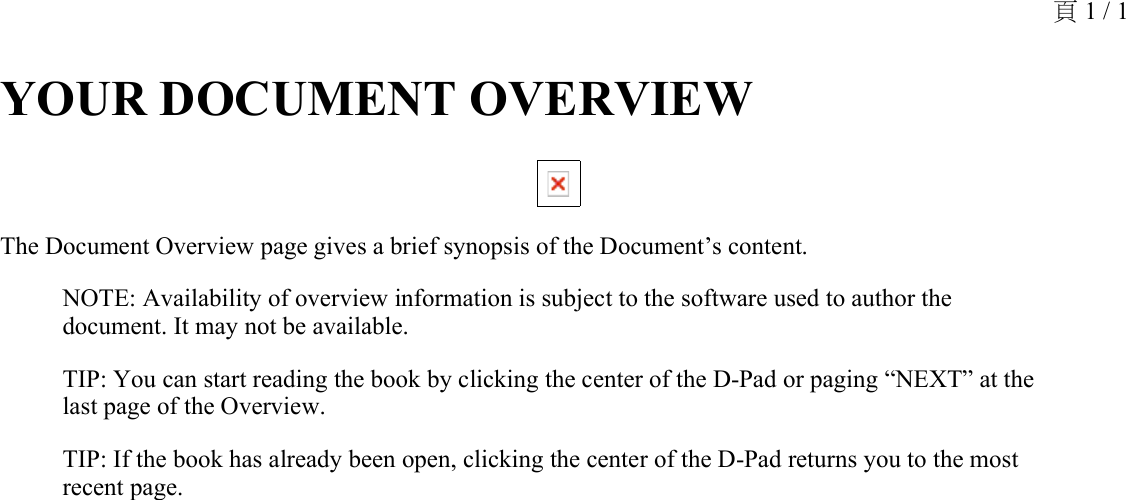 YOUR DOCUMENT OVERVIEW The Document Overview page gives a brief synopsis of the Document’s content.NOTE: Availability of overview information is subject to the software used to author the document. It may not be available.TIP: You can start reading the book by clicking the center of the D-Pad or paging “NEXT” at the last page of the Overview.TIP: If the book has already been open, clicking the center of the D-Pad returns you to the most recent page.頁 1 / 1