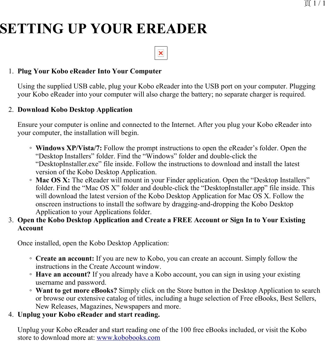 SETTING UP YOUR EREADER Plug Your Kobo eReader Into Your Computer 1.Using the supplied USB cable, plug your Kobo eReader into the USB port on your computer. Plugging your Kobo eReader into your computer will also charge the battery; no separate charger is required.Download Kobo Desktop Application 2.Ensure your computer is online and connected to the Internet. After you plug your Kobo eReader into your computer, the installation will begin.Windows XP/Vista/7: Follow the prompt instructions to open the eReader’s folder. Open the “Desktop Installers” folder. Find the “Windows” folder and double-click the “DesktopInstaller.exe” file inside. Follow the instructions to download and install the latest version of the Kobo Desktop Application.◦Mac OS X: The eReader will mount in your Finder application. Open the “Desktop Installers” folder. Find the “Mac OS X” folder and double-click the “DesktopInstaller.app” file inside. This will download the latest version of the Kobo Desktop Application for Mac OS X. Follow the onscreen instructions to install the software by dragging-and-dropping the Kobo Desktop Application to your Applications folder.◦Open the Kobo Desktop Application and Create a FREE Account or Sign In to Your Existing Account 3.Once installed, open the Kobo Desktop Application:Create an account: If you are new to Kobo, you can create an account. Simply follow the instructions in the Create Account window.◦Have an account? If you already have a Kobo account, you can sign in using your existing username and password.◦Want to get more eBooks? Simply click on the Store button in the Desktop Application to search or browse our extensive catalog of titles, including a huge selection of Free eBooks, Best Sellers, New Releases, Magazines, Newspapers and more.◦Unplug your Kobo eReader and start reading. 4.Unplug your Kobo eReader and start reading one of the 100 free eBooks included, or visit the Kobo store to download more at: www.kobobooks.com頁 1 / 1