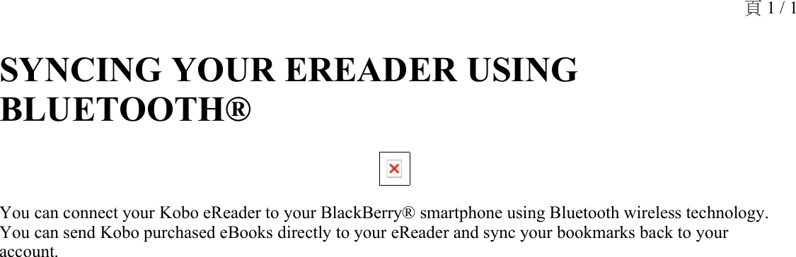 SYNCING YOUR EREADER USING BLUETOOTH® You can connect your Kobo eReader to your BlackBerry® smartphone using Bluetooth wireless technology. You can send Kobo purchased eBooks directly to your eReader and sync your bookmarks back to your account.頁 1 / 1