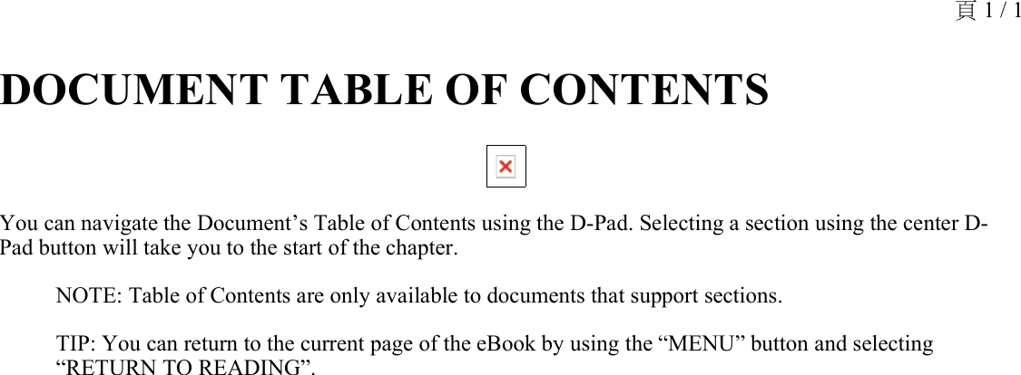 DOCUMENT TABLE OF CONTENTS You can navigate the Document’s Table of Contents using the D-Pad. Selecting a section using the center D-Pad button will take you to the start of the chapter.NOTE: Table of Contents are only available to documents that support sections.TIP: You can return to the current page of the eBook by using the “MENU” button and selecting “RETURN TO READING”.頁 1 / 1