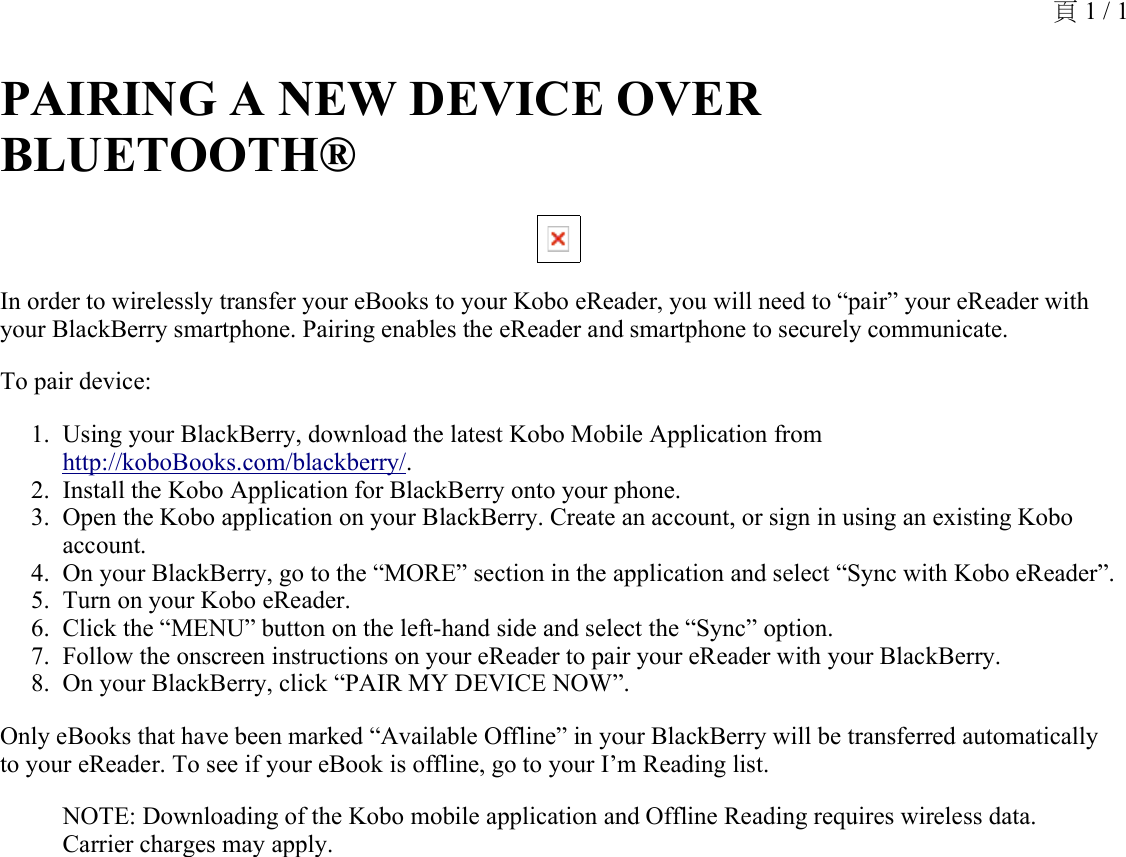 PAIRING A NEW DEVICE OVER BLUETOOTH® In order to wirelessly transfer your eBooks to your Kobo eReader, you will need to “pair” your eReader with your BlackBerry smartphone. Pairing enables the eReader and smartphone to securely communicate.To pair device:Using your BlackBerry, download the latest Kobo Mobile Application from http://koboBooks.com/blackberry/.1.Install the Kobo Application for BlackBerry onto your phone.2.Open the Kobo application on your BlackBerry. Create an account, or sign in using an existing Kobo account.3.On your BlackBerry, go to the “MORE” section in the application and select “Sync with Kobo eReader”.4.Turn on your Kobo eReader.5.Click the “MENU” button on the left-hand side and select the “Sync” option.6.Follow the onscreen instructions on your eReader to pair your eReader with your BlackBerry.7.On your BlackBerry, click “PAIR MY DEVICE NOW”.8.Only eBooks that have been marked “Available Offline” in your BlackBerry will be transferred automatically to your eReader. To see if your eBook is offline, go to your I’m Reading list.NOTE: Downloading of the Kobo mobile application and Offline Reading requires wireless data. Carrier charges may apply.頁 1 / 1