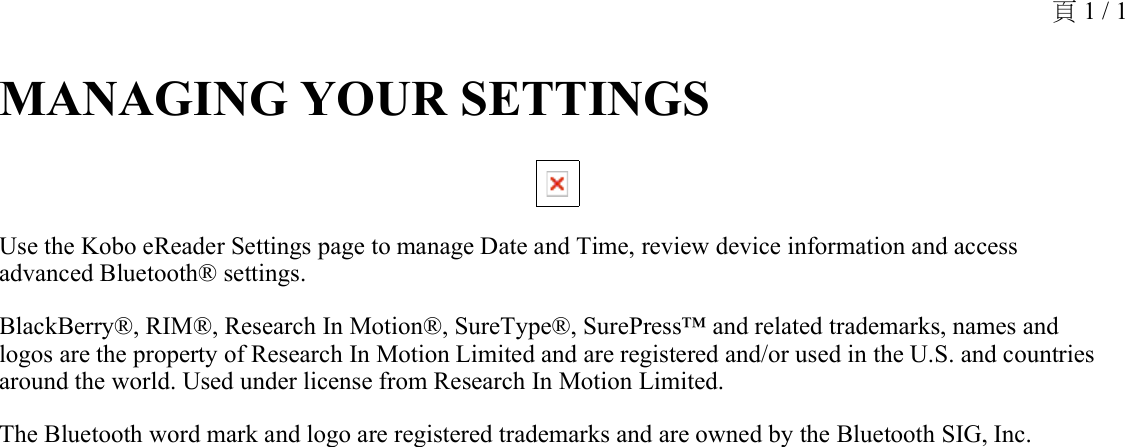 MANAGING YOUR SETTINGS Use the Kobo eReader Settings page to manage Date and Time, review device information and access advanced Bluetooth® settings.BlackBerry®, RIM®, Research In Motion®, SureType®, SurePress™ and related trademarks, names and logos are the property of Research In Motion Limited and are registered and/or used in the U.S. and countries around the world. Used under license from Research In Motion Limited.The Bluetooth word mark and logo are registered trademarks and are owned by the Bluetooth SIG, Inc.頁 1 / 1