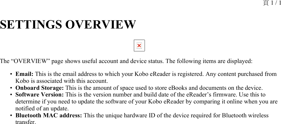 SETTINGS OVERVIEW The “OVERVIEW” page shows useful account and device status. The following items are displayed: Email: This is the email address to which your Kobo eReader is registered. Any content purchased from Kobo is associated with this account.•Onboard Storage: This is the amount of space used to store eBooks and documents on the device.•Software Version: This is the version number and build date of the eReader’s firmware. Use this to determine if you need to update the software of your Kobo eReader by comparing it online when you are notified of an update.•Bluetooth MAC address: This the unique hardware ID of the device required for Bluetooth wireless transfer.•頁 1 / 1