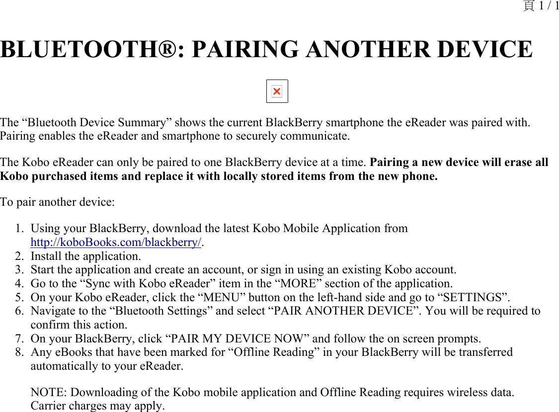 BLUETOOTH®: PAIRING ANOTHER DEVICE The “Bluetooth Device Summary” shows the current BlackBerry smartphone the eReader was paired with. Pairing enables the eReader and smartphone to securely communicate.The Kobo eReader can only be paired to one BlackBerry device at a time. Pairing a new device will erase all Kobo purchased items and replace it with locally stored items from the new phone.To pair another device: Using your BlackBerry, download the latest Kobo Mobile Application from http://koboBooks.com/blackberry/.1.Install the application.2.Start the application and create an account, or sign in using an existing Kobo account.3.Go to the “Sync with Kobo eReader” item in the “MORE” section of the application.4.On your Kobo eReader, click the “MENU” button on the left-hand side and go to “SETTINGS”.5.Navigate to the “Bluetooth Settings” and select “PAIR ANOTHER DEVICE”. You will be required to confirm this action. 6.On your BlackBerry, click “PAIR MY DEVICE NOW” and follow the on screen prompts.7.Any eBooks that have been marked for “Offline Reading” in your BlackBerry will be transferred automatically to your eReader.8.NOTE: Downloading of the Kobo mobile application and Offline Reading requires wireless data. Carrier charges may apply.頁 1 / 1