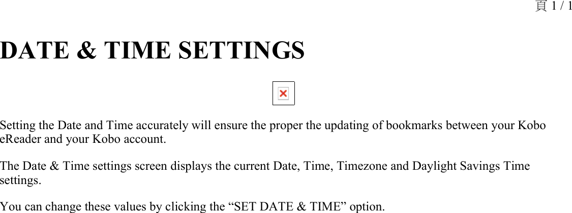 DATE &amp; TIME SETTINGS Setting the Date and Time accurately will ensure the proper the updating of bookmarks between your Kobo eReader and your Kobo account.The Date &amp; Time settings screen displays the current Date, Time, Timezone and Daylight Savings Time settings.You can change these values by clicking the “SET DATE &amp; TIME” option. 頁 1 / 1