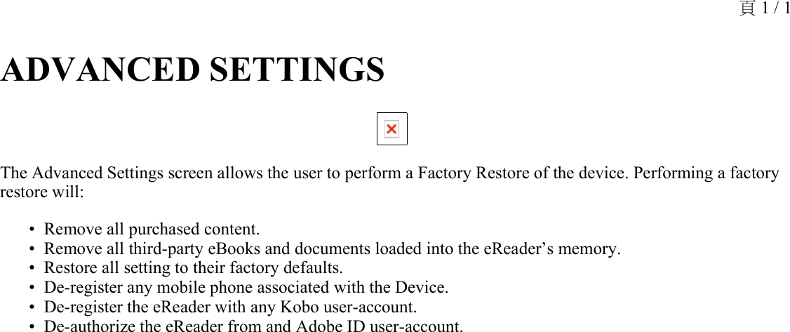 ADVANCED SETTINGS The Advanced Settings screen allows the user to perform a Factory Restore of the device. Performing a factory restore will:Remove all purchased content.•Remove all third-party eBooks and documents loaded into the eReader’s memory.•Restore all setting to their factory defaults.•De-register any mobile phone associated with the Device.•De-register the eReader with any Kobo user-account.•De-authorize the eReader from and Adobe ID user-account.•頁 1 / 1