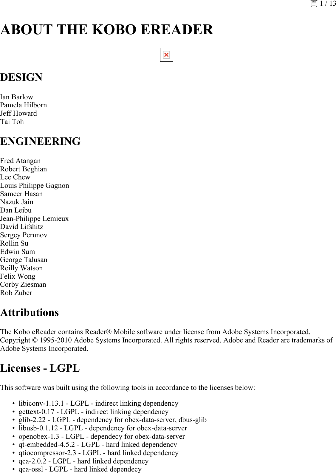 ABOUT THE KOBO EREADER DESIGNIan Barlow Pamela Hilborn Jeff Howard Tai TohENGINEERINGFred Atangan Robert Beghian Lee Chew Louis Philippe Gagnon Sameer Hasan Nazuk Jain Dan Leibu Jean-Philippe Lemieux  David Lifshitz  Sergey Perunov Rollin Su Edwin Sum George Talusan Reilly Watson Felix Wong Corby Ziesman Rob ZuberAttributionsThe Kobo eReader contains Reader® Mobile software under license from Adobe Systems Incorporated, Copyright © 1995-2010 Adobe Systems Incorporated. All rights reserved. Adobe and Reader are trademarks of Adobe Systems Incorporated.Licenses - LGPLThis software was built using the following tools in accordance to the licenses below:libiconv-1.13.1 - LGPL - indirect linking dependency•gettext-0.17 - LGPL - indirect linking dependency•glib-2.22 - LGPL - dependency for obex-data-server, dbus-glib•libusb-0.1.12 - LGPL - dependency for obex-data-server•openobex-1.3 - LGPL - dependecy for obex-data-server•qt-embedded-4.5.2 - LGPL - hard linked dependency•qtiocompressor-2.3 - LGPL - hard linked dependency•qca-2.0.2 - LGPL - hard linked dependency•qca-ossl - LGPL - hard linked dependecy•頁 1 / 13