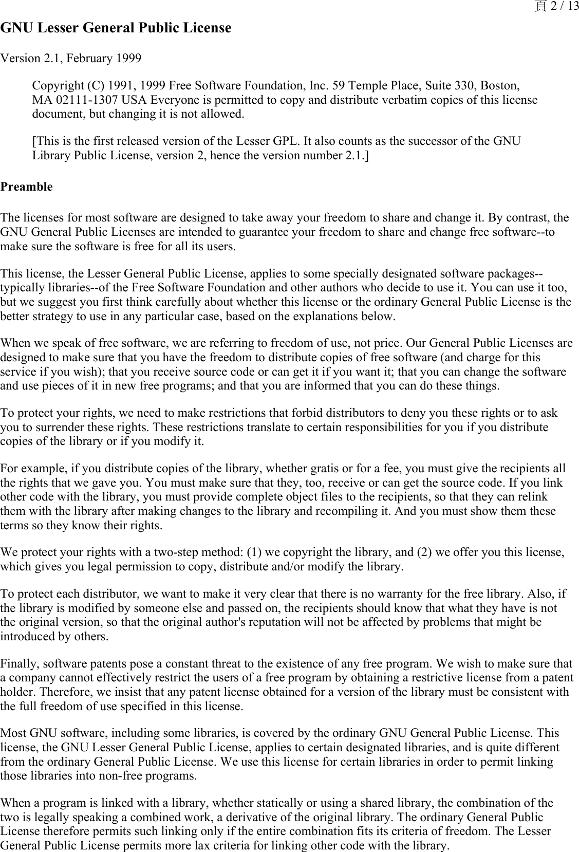 GNU Lesser General Public LicenseVersion 2.1, February 1999Copyright (C) 1991, 1999 Free Software Foundation, Inc. 59 Temple Place, Suite 330, Boston, MA 02111-1307 USA Everyone is permitted to copy and distribute verbatim copies of this license document, but changing it is not allowed.[This is the first released version of the Lesser GPL. It also counts as the successor of the GNU Library Public License, version 2, hence the version number 2.1.]PreambleThe licenses for most software are designed to take away your freedom to share and change it. By contrast, the GNU General Public Licenses are intended to guarantee your freedom to share and change free software--to make sure the software is free for all its users. This license, the Lesser General Public License, applies to some specially designated software packages--typically libraries--of the Free Software Foundation and other authors who decide to use it. You can use it too, but we suggest you first think carefully about whether this license or the ordinary General Public License is the better strategy to use in any particular case, based on the explanations below. When we speak of free software, we are referring to freedom of use, not price. Our General Public Licenses are designed to make sure that you have the freedom to distribute copies of free software (and charge for this service if you wish); that you receive source code or can get it if you want it; that you can change the software and use pieces of it in new free programs; and that you are informed that you can do these things.To protect your rights, we need to make restrictions that forbid distributors to deny you these rights or to ask you to surrender these rights. These restrictions translate to certain responsibilities for you if you distribute copies of the library or if you modify it. For example, if you distribute copies of the library, whether gratis or for a fee, you must give the recipients all the rights that we gave you. You must make sure that they, too, receive or can get the source code. If you link other code with the library, you must provide complete object files to the recipients, so that they can relink them with the library after making changes to the library and recompiling it. And you must show them these terms so they know their rights. We protect your rights with a two-step method: (1) we copyright the library, and (2) we offer you this license, which gives you legal permission to copy, distribute and/or modify the library. To protect each distributor, we want to make it very clear that there is no warranty for the free library. Also, if the library is modified by someone else and passed on, the recipients should know that what they have is not the original version, so that the original author&apos;s reputation will not be affected by problems that might be introduced by others. Finally, software patents pose a constant threat to the existence of any free program. We wish to make sure that a company cannot effectively restrict the users of a free program by obtaining a restrictive license from a patent holder. Therefore, we insist that any patent license obtained for a version of the library must be consistent with the full freedom of use specified in this license. Most GNU software, including some libraries, is covered by the ordinary GNU General Public License. This license, the GNU Lesser General Public License, applies to certain designated libraries, and is quite different from the ordinary General Public License. We use this license for certain libraries in order to permit linking those libraries into non-free programs. When a program is linked with a library, whether statically or using a shared library, the combination of the two is legally speaking a combined work, a derivative of the original library. The ordinary General Public License therefore permits such linking only if the entire combination fits its criteria of freedom. The Lesser General Public License permits more lax criteria for linking other code with the library. 頁 2 / 13