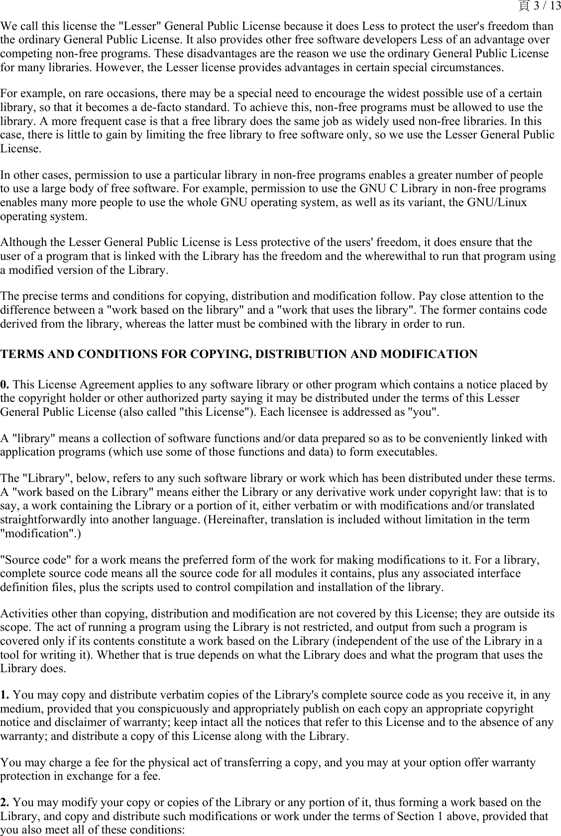 We call this license the &quot;Lesser&quot; General Public License because it does Less to protect the user&apos;s freedom than the ordinary General Public License. It also provides other free software developers Less of an advantage over competing non-free programs. These disadvantages are the reason we use the ordinary General Public License for many libraries. However, the Lesser license provides advantages in certain special circumstances. For example, on rare occasions, there may be a special need to encourage the widest possible use of a certain library, so that it becomes a de-facto standard. To achieve this, non-free programs must be allowed to use the library. A more frequent case is that a free library does the same job as widely used non-free libraries. In this case, there is little to gain by limiting the free library to free software only, so we use the Lesser General Public License. In other cases, permission to use a particular library in non-free programs enables a greater number of people to use a large body of free software. For example, permission to use the GNU C Library in non-free programs enables many more people to use the whole GNU operating system, as well as its variant, the GNU/Linux operating system. Although the Lesser General Public License is Less protective of the users&apos; freedom, it does ensure that the user of a program that is linked with the Library has the freedom and the wherewithal to run that program using a modified version of the Library. The precise terms and conditions for copying, distribution and modification follow. Pay close attention to the difference between a &quot;work based on the library&quot; and a &quot;work that uses the library&quot;. The former contains code derived from the library, whereas the latter must be combined with the library in order to run. TERMS AND CONDITIONS FOR COPYING, DISTRIBUTION AND MODIFICATION0. This License Agreement applies to any software library or other program which contains a notice placed by the copyright holder or other authorized party saying it may be distributed under the terms of this Lesser General Public License (also called &quot;this License&quot;). Each licensee is addressed as &quot;you&quot;.A &quot;library&quot; means a collection of software functions and/or data prepared so as to be conveniently linked with application programs (which use some of those functions and data) to form executables. The &quot;Library&quot;, below, refers to any such software library or work which has been distributed under these terms. A &quot;work based on the Library&quot; means either the Library or any derivative work under copyright law: that is to say, a work containing the Library or a portion of it, either verbatim or with modifications and/or translated straightforwardly into another language. (Hereinafter, translation is included without limitation in the term &quot;modification&quot;.) &quot;Source code&quot; for a work means the preferred form of the work for making modifications to it. For a library, complete source code means all the source code for all modules it contains, plus any associated interface definition files, plus the scripts used to control compilation and installation of the library.Activities other than copying, distribution and modification are not covered by this License; they are outside its scope. The act of running a program using the Library is not restricted, and output from such a program is covered only if its contents constitute a work based on the Library (independent of the use of the Library in a tool for writing it). Whether that is true depends on what the Library does and what the program that uses the Library does. 1. You may copy and distribute verbatim copies of the Library&apos;s complete source code as you receive it, in any medium, provided that you conspicuously and appropriately publish on each copy an appropriate copyright notice and disclaimer of warranty; keep intact all the notices that refer to this License and to the absence of any warranty; and distribute a copy of this License along with the Library. You may charge a fee for the physical act of transferring a copy, and you may at your option offer warranty protection in exchange for a fee. 2. You may modify your copy or copies of the Library or any portion of it, thus forming a work based on the Library, and copy and distribute such modifications or work under the terms of Section 1 above, provided that you also meet all of these conditions: 頁 3 / 13