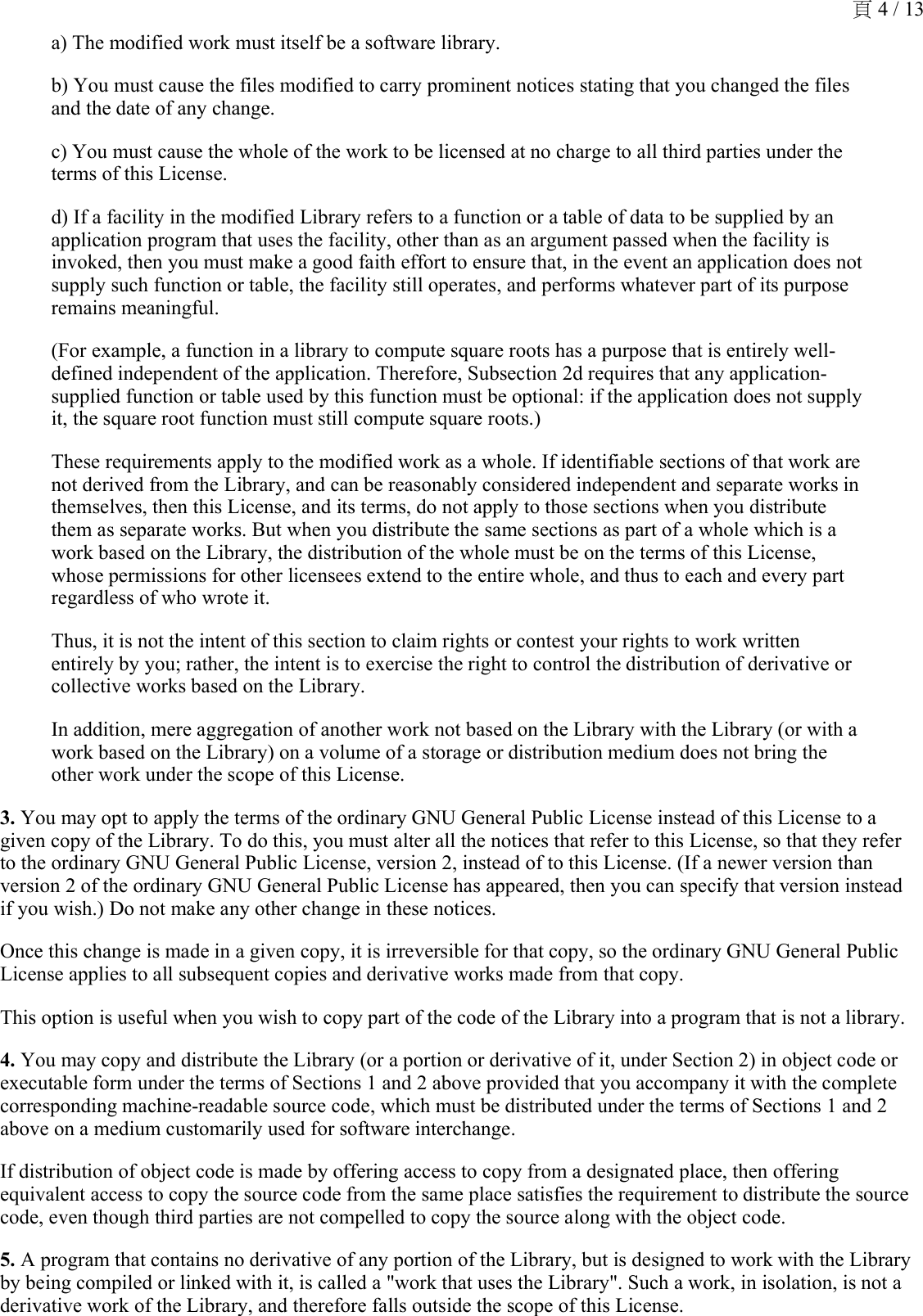 a) The modified work must itself be a software library. b) You must cause the files modified to carry prominent notices stating that you changed the files and the date of any change.c) You must cause the whole of the work to be licensed at no charge to all third parties under the terms of this License. d) If a facility in the modified Library refers to a function or a table of data to be supplied by an application program that uses the facility, other than as an argument passed when the facility is invoked, then you must make a good faith effort to ensure that, in the event an application does not supply such function or table, the facility still operates, and performs whatever part of its purpose remains meaningful. (For example, a function in a library to compute square roots has a purpose that is entirely well-defined independent of the application. Therefore, Subsection 2d requires that any application-supplied function or table used by this function must be optional: if the application does not supply it, the square root function must still compute square roots.) These requirements apply to the modified work as a whole. If identifiable sections of that work are not derived from the Library, and can be reasonably considered independent and separate works in themselves, then this License, and its terms, do not apply to those sections when you distribute them as separate works. But when you distribute the same sections as part of a whole which is a work based on the Library, the distribution of the whole must be on the terms of this License, whose permissions for other licensees extend to the entire whole, and thus to each and every part regardless of who wrote it. Thus, it is not the intent of this section to claim rights or contest your rights to work written entirely by you; rather, the intent is to exercise the right to control the distribution of derivative or collective works based on the Library. In addition, mere aggregation of another work not based on the Library with the Library (or with a work based on the Library) on a volume of a storage or distribution medium does not bring the other work under the scope of this License. 3. You may opt to apply the terms of the ordinary GNU General Public License instead of this License to a given copy of the Library. To do this, you must alter all the notices that refer to this License, so that they refer to the ordinary GNU General Public License, version 2, instead of to this License. (If a newer version than version 2 of the ordinary GNU General Public License has appeared, then you can specify that version instead if you wish.) Do not make any other change in these notices. Once this change is made in a given copy, it is irreversible for that copy, so the ordinary GNU General Public License applies to all subsequent copies and derivative works made from that copy. This option is useful when you wish to copy part of the code of the Library into a program that is not a library. 4. You may copy and distribute the Library (or a portion or derivative of it, under Section 2) in object code or executable form under the terms of Sections 1 and 2 above provided that you accompany it with the complete corresponding machine-readable source code, which must be distributed under the terms of Sections 1 and 2 above on a medium customarily used for software interchange. If distribution of object code is made by offering access to copy from a designated place, then offering equivalent access to copy the source code from the same place satisfies the requirement to distribute the source code, even though third parties are not compelled to copy the source along with the object code.5. A program that contains no derivative of any portion of the Library, but is designed to work with the Library by being compiled or linked with it, is called a &quot;work that uses the Library&quot;. Such a work, in isolation, is not a derivative work of the Library, and therefore falls outside the scope of this License. 頁 4 / 13