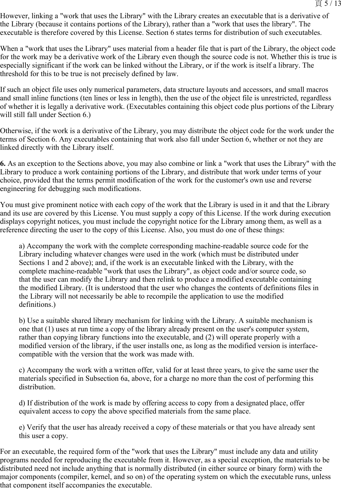 However, linking a &quot;work that uses the Library&quot; with the Library creates an executable that is a derivative of the Library (because it contains portions of the Library), rather than a &quot;work that uses the library&quot;. The executable is therefore covered by this License. Section 6 states terms for distribution of such executables. When a &quot;work that uses the Library&quot; uses material from a header file that is part of the Library, the object code for the work may be a derivative work of the Library even though the source code is not. Whether this is true is especially significant if the work can be linked without the Library, or if the work is itself a library. The threshold for this to be true is not precisely defined by law. If such an object file uses only numerical parameters, data structure layouts and accessors, and small macros and small inline functions (ten lines or less in length), then the use of the object file is unrestricted, regardless of whether it is legally a derivative work. (Executables containing this object code plus portions of the Library will still fall under Section 6.) Otherwise, if the work is a derivative of the Library, you may distribute the object code for the work under the terms of Section 6. Any executables containing that work also fall under Section 6, whether or not they are linked directly with the Library itself. 6. As an exception to the Sections above, you may also combine or link a &quot;work that uses the Library&quot; with the Library to produce a work containing portions of the Library, and distribute that work under terms of your choice, provided that the terms permit modification of the work for the customer&apos;s own use and reverse engineering for debugging such modifications. You must give prominent notice with each copy of the work that the Library is used in it and that the Library and its use are covered by this License. You must supply a copy of this License. If the work during execution displays copyright notices, you must include the copyright notice for the Library among them, as well as a reference directing the user to the copy of this License. Also, you must do one of these things: a) Accompany the work with the complete corresponding machine-readable source code for the Library including whatever changes were used in the work (which must be distributed under Sections 1 and 2 above); and, if the work is an executable linked with the Library, with the complete machine-readable &quot;work that uses the Library&quot;, as object code and/or source code, so that the user can modify the Library and then relink to produce a modified executable containing the modified Library. (It is understood that the user who changes the contents of definitions files in the Library will not necessarily be able to recompile the application to use the modified definitions.) b) Use a suitable shared library mechanism for linking with the Library. A suitable mechanism is one that (1) uses at run time a copy of the library already present on the user&apos;s computer system, rather than copying library functions into the executable, and (2) will operate properly with a modified version of the library, if the user installs one, as long as the modified version is interface-compatible with the version that the work was made with. c) Accompany the work with a written offer, valid for at least three years, to give the same user the materials specified in Subsection 6a, above, for a charge no more than the cost of performing this distribution. d) If distribution of the work is made by offering access to copy from a designated place, offer equivalent access to copy the above specified materials from the same place. e) Verify that the user has already received a copy of these materials or that you have already sent this user a copy.For an executable, the required form of the &quot;work that uses the Library&quot; must include any data and utility programs needed for reproducing the executable from it. However, as a special exception, the materials to be distributed need not include anything that is normally distributed (in either source or binary form) with the major components (compiler, kernel, and so on) of the operating system on which the executable runs, unless that component itself accompanies the executable. 頁 5 / 13