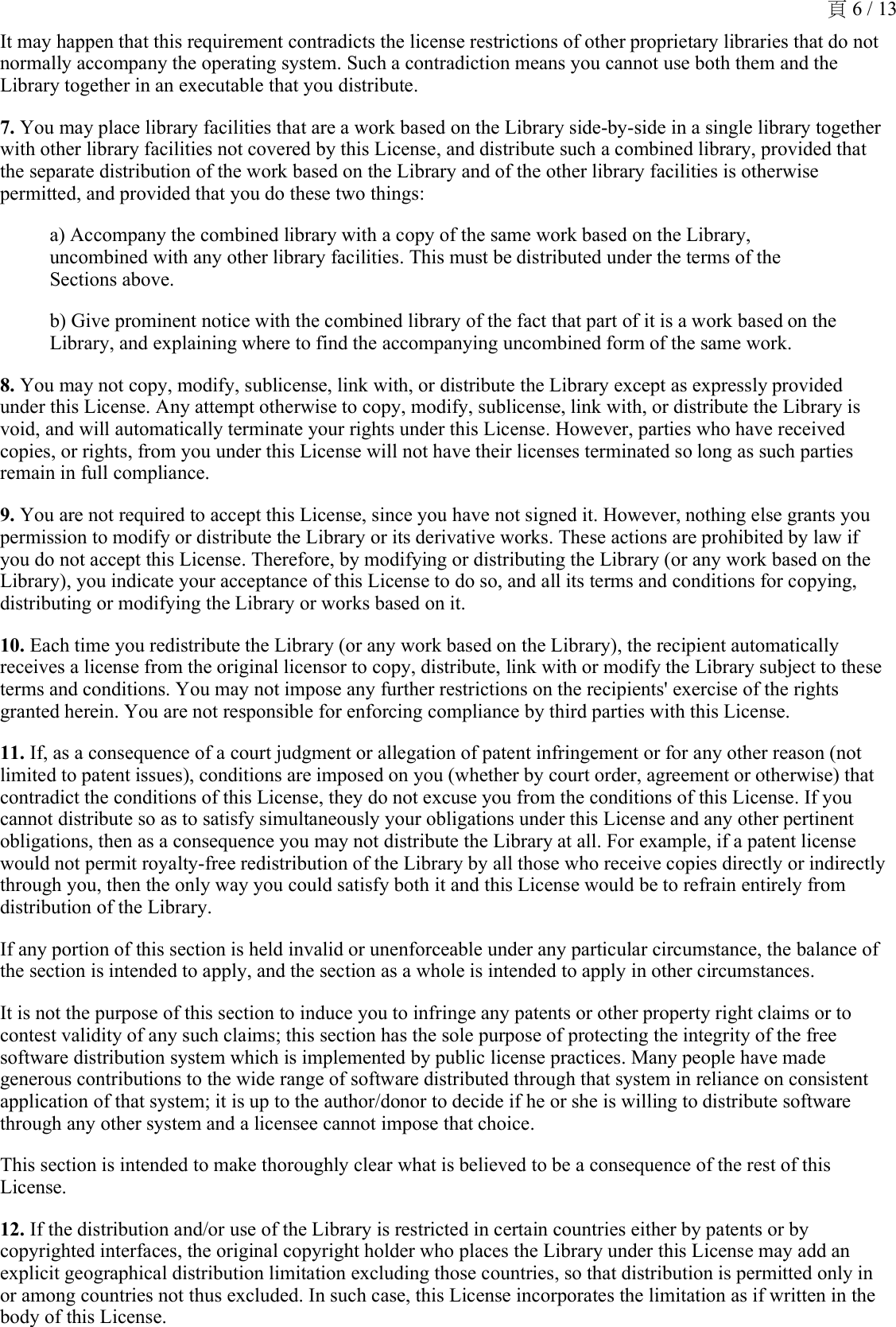 It may happen that this requirement contradicts the license restrictions of other proprietary libraries that do not normally accompany the operating system. Such a contradiction means you cannot use both them and the Library together in an executable that you distribute. 7. You may place library facilities that are a work based on the Library side-by-side in a single library together with other library facilities not covered by this License, and distribute such a combined library, provided that the separate distribution of the work based on the Library and of the other library facilities is otherwise permitted, and provided that you do these two things: a) Accompany the combined library with a copy of the same work based on the Library, uncombined with any other library facilities. This must be distributed under the terms of the Sections above. b) Give prominent notice with the combined library of the fact that part of it is a work based on the Library, and explaining where to find the accompanying uncombined form of the same work.8. You may not copy, modify, sublicense, link with, or distribute the Library except as expressly provided under this License. Any attempt otherwise to copy, modify, sublicense, link with, or distribute the Library is void, and will automatically terminate your rights under this License. However, parties who have received copies, or rights, from you under this License will not have their licenses terminated so long as such parties remain in full compliance. 9. You are not required to accept this License, since you have not signed it. However, nothing else grants you permission to modify or distribute the Library or its derivative works. These actions are prohibited by law if you do not accept this License. Therefore, by modifying or distributing the Library (or any work based on the Library), you indicate your acceptance of this License to do so, and all its terms and conditions for copying, distributing or modifying the Library or works based on it. 10. Each time you redistribute the Library (or any work based on the Library), the recipient automatically receives a license from the original licensor to copy, distribute, link with or modify the Library subject to these terms and conditions. You may not impose any further restrictions on the recipients&apos; exercise of the rights granted herein. You are not responsible for enforcing compliance by third parties with this License. 11. If, as a consequence of a court judgment or allegation of patent infringement or for any other reason (not limited to patent issues), conditions are imposed on you (whether by court order, agreement or otherwise) that contradict the conditions of this License, they do not excuse you from the conditions of this License. If you cannot distribute so as to satisfy simultaneously your obligations under this License and any other pertinent obligations, then as a consequence you may not distribute the Library at all. For example, if a patent license would not permit royalty-free redistribution of the Library by all those who receive copies directly or indirectly through you, then the only way you could satisfy both it and this License would be to refrain entirely from distribution of the Library. If any portion of this section is held invalid or unenforceable under any particular circumstance, the balance of the section is intended to apply, and the section as a whole is intended to apply in other circumstances. It is not the purpose of this section to induce you to infringe any patents or other property right claims or to contest validity of any such claims; this section has the sole purpose of protecting the integrity of the free software distribution system which is implemented by public license practices. Many people have made generous contributions to the wide range of software distributed through that system in reliance on consistent application of that system; it is up to the author/donor to decide if he or she is willing to distribute software through any other system and a licensee cannot impose that choice. This section is intended to make thoroughly clear what is believed to be a consequence of the rest of this License. 12. If the distribution and/or use of the Library is restricted in certain countries either by patents or by copyrighted interfaces, the original copyright holder who places the Library under this License may add an explicit geographical distribution limitation excluding those countries, so that distribution is permitted only in or among countries not thus excluded. In such case, this License incorporates the limitation as if written in the body of this License. 頁 6 / 13