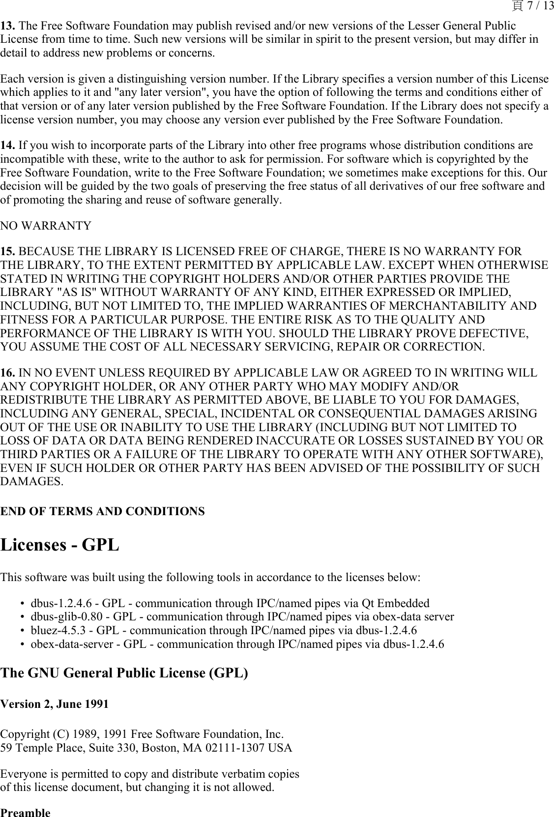 13. The Free Software Foundation may publish revised and/or new versions of the Lesser General Public License from time to time. Such new versions will be similar in spirit to the present version, but may differ in detail to address new problems or concerns.Each version is given a distinguishing version number. If the Library specifies a version number of this License which applies to it and &quot;any later version&quot;, you have the option of following the terms and conditions either of that version or of any later version published by the Free Software Foundation. If the Library does not specify a license version number, you may choose any version ever published by the Free Software Foundation. 14. If you wish to incorporate parts of the Library into other free programs whose distribution conditions are incompatible with these, write to the author to ask for permission. For software which is copyrighted by the Free Software Foundation, write to the Free Software Foundation; we sometimes make exceptions for this. Our decision will be guided by the two goals of preserving the free status of all derivatives of our free software and of promoting the sharing and reuse of software generally. NO WARRANTY 15. BECAUSE THE LIBRARY IS LICENSED FREE OF CHARGE, THERE IS NO WARRANTY FOR THE LIBRARY, TO THE EXTENT PERMITTED BY APPLICABLE LAW. EXCEPT WHEN OTHERWISE STATED IN WRITING THE COPYRIGHT HOLDERS AND/OR OTHER PARTIES PROVIDE THE LIBRARY &quot;AS IS&quot; WITHOUT WARRANTY OF ANY KIND, EITHER EXPRESSED OR IMPLIED, INCLUDING, BUT NOT LIMITED TO, THE IMPLIED WARRANTIES OF MERCHANTABILITY AND FITNESS FOR A PARTICULAR PURPOSE. THE ENTIRE RISK AS TO THE QUALITY AND PERFORMANCE OF THE LIBRARY IS WITH YOU. SHOULD THE LIBRARY PROVE DEFECTIVE, YOU ASSUME THE COST OF ALL NECESSARY SERVICING, REPAIR OR CORRECTION. 16. IN NO EVENT UNLESS REQUIRED BY APPLICABLE LAW OR AGREED TO IN WRITING WILL ANY COPYRIGHT HOLDER, OR ANY OTHER PARTY WHO MAY MODIFY AND/OR REDISTRIBUTE THE LIBRARY AS PERMITTED ABOVE, BE LIABLE TO YOU FOR DAMAGES, INCLUDING ANY GENERAL, SPECIAL, INCIDENTAL OR CONSEQUENTIAL DAMAGES ARISING OUT OF THE USE OR INABILITY TO USE THE LIBRARY (INCLUDING BUT NOT LIMITED TO LOSS OF DATA OR DATA BEING RENDERED INACCURATE OR LOSSES SUSTAINED BY YOU OR THIRD PARTIES OR A FAILURE OF THE LIBRARY TO OPERATE WITH ANY OTHER SOFTWARE), EVEN IF SUCH HOLDER OR OTHER PARTY HAS BEEN ADVISED OF THE POSSIBILITY OF SUCH DAMAGES. END OF TERMS AND CONDITIONSLicenses - GPLThis software was built using the following tools in accordance to the licenses below:dbus-1.2.4.6 - GPL - communication through IPC/named pipes via Qt Embedded•dbus-glib-0.80 - GPL - communication through IPC/named pipes via obex-data server•bluez-4.5.3 - GPL - communication through IPC/named pipes via dbus-1.2.4.6•obex-data-server - GPL - communication through IPC/named pipes via dbus-1.2.4.6•The GNU General Public License (GPL)Version 2, June 1991Copyright (C) 1989, 1991 Free Software Foundation, Inc. 59 Temple Place, Suite 330, Boston, MA 02111-1307 USAEveryone is permitted to copy and distribute verbatim copies of this license document, but changing it is not allowed.Preamble頁 7 / 13