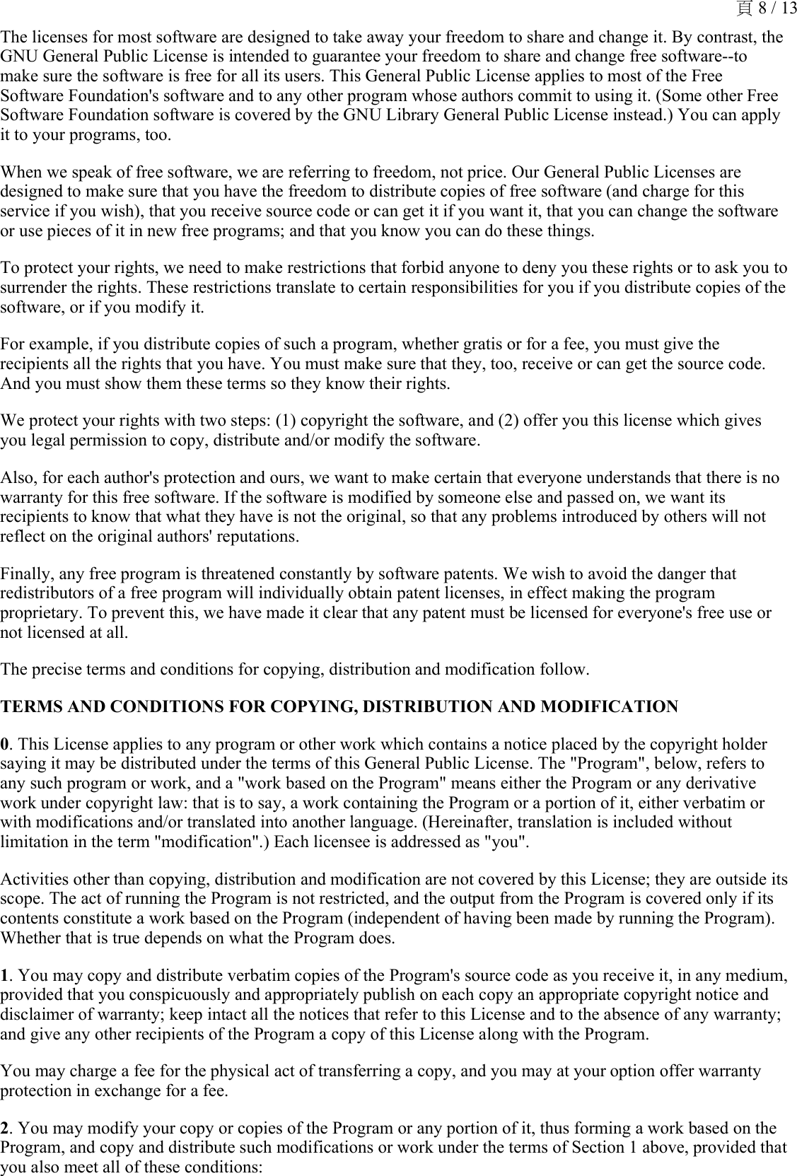 The licenses for most software are designed to take away your freedom to share and change it. By contrast, the GNU General Public License is intended to guarantee your freedom to share and change free software--to make sure the software is free for all its users. This General Public License applies to most of the Free Software Foundation&apos;s software and to any other program whose authors commit to using it. (Some other Free Software Foundation software is covered by the GNU Library General Public License instead.) You can apply it to your programs, too.When we speak of free software, we are referring to freedom, not price. Our General Public Licenses are designed to make sure that you have the freedom to distribute copies of free software (and charge for this service if you wish), that you receive source code or can get it if you want it, that you can change the software or use pieces of it in new free programs; and that you know you can do these things.To protect your rights, we need to make restrictions that forbid anyone to deny you these rights or to ask you to surrender the rights. These restrictions translate to certain responsibilities for you if you distribute copies of the software, or if you modify it.For example, if you distribute copies of such a program, whether gratis or for a fee, you must give the recipients all the rights that you have. You must make sure that they, too, receive or can get the source code. And you must show them these terms so they know their rights.We protect your rights with two steps: (1) copyright the software, and (2) offer you this license which gives you legal permission to copy, distribute and/or modify the software.Also, for each author&apos;s protection and ours, we want to make certain that everyone understands that there is no warranty for this free software. If the software is modified by someone else and passed on, we want its recipients to know that what they have is not the original, so that any problems introduced by others will not reflect on the original authors&apos; reputations.Finally, any free program is threatened constantly by software patents. We wish to avoid the danger that redistributors of a free program will individually obtain patent licenses, in effect making the program proprietary. To prevent this, we have made it clear that any patent must be licensed for everyone&apos;s free use or not licensed at all.The precise terms and conditions for copying, distribution and modification follow.TERMS AND CONDITIONS FOR COPYING, DISTRIBUTION AND MODIFICATION0. This License applies to any program or other work which contains a notice placed by the copyright holder saying it may be distributed under the terms of this General Public License. The &quot;Program&quot;, below, refers to any such program or work, and a &quot;work based on the Program&quot; means either the Program or any derivative work under copyright law: that is to say, a work containing the Program or a portion of it, either verbatim or with modifications and/or translated into another language. (Hereinafter, translation is included without limitation in the term &quot;modification&quot;.) Each licensee is addressed as &quot;you&quot;.Activities other than copying, distribution and modification are not covered by this License; they are outside its scope. The act of running the Program is not restricted, and the output from the Program is covered only if its contents constitute a work based on the Program (independent of having been made by running the Program). Whether that is true depends on what the Program does.1. You may copy and distribute verbatim copies of the Program&apos;s source code as you receive it, in any medium, provided that you conspicuously and appropriately publish on each copy an appropriate copyright notice and disclaimer of warranty; keep intact all the notices that refer to this License and to the absence of any warranty; and give any other recipients of the Program a copy of this License along with the Program.You may charge a fee for the physical act of transferring a copy, and you may at your option offer warranty protection in exchange for a fee.2. You may modify your copy or copies of the Program or any portion of it, thus forming a work based on the Program, and copy and distribute such modifications or work under the terms of Section 1 above, provided that you also meet all of these conditions:頁 8 / 13