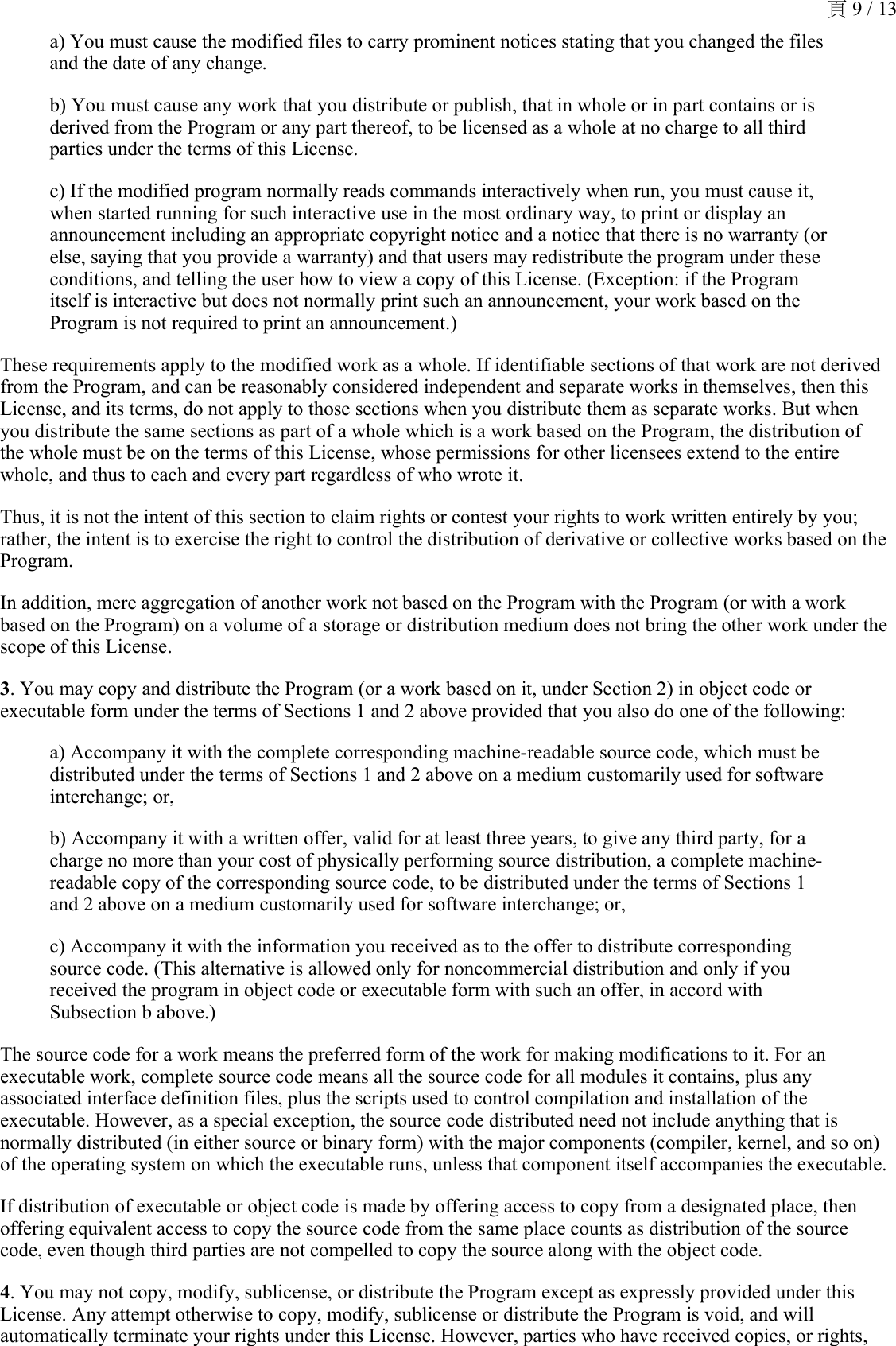 a) You must cause the modified files to carry prominent notices stating that you changed the files and the date of any change.b) You must cause any work that you distribute or publish, that in whole or in part contains or is derived from the Program or any part thereof, to be licensed as a whole at no charge to all third parties under the terms of this License.c) If the modified program normally reads commands interactively when run, you must cause it, when started running for such interactive use in the most ordinary way, to print or display an announcement including an appropriate copyright notice and a notice that there is no warranty (or else, saying that you provide a warranty) and that users may redistribute the program under these conditions, and telling the user how to view a copy of this License. (Exception: if the Program itself is interactive but does not normally print such an announcement, your work based on the Program is not required to print an announcement.)These requirements apply to the modified work as a whole. If identifiable sections of that work are not derived from the Program, and can be reasonably considered independent and separate works in themselves, then this License, and its terms, do not apply to those sections when you distribute them as separate works. But when you distribute the same sections as part of a whole which is a work based on the Program, the distribution of the whole must be on the terms of this License, whose permissions for other licensees extend to the entire whole, and thus to each and every part regardless of who wrote it.Thus, it is not the intent of this section to claim rights or contest your rights to work written entirely by you; rather, the intent is to exercise the right to control the distribution of derivative or collective works based on the Program.In addition, mere aggregation of another work not based on the Program with the Program (or with a work based on the Program) on a volume of a storage or distribution medium does not bring the other work under the scope of this License.3. You may copy and distribute the Program (or a work based on it, under Section 2) in object code or executable form under the terms of Sections 1 and 2 above provided that you also do one of the following:a) Accompany it with the complete corresponding machine-readable source code, which must be distributed under the terms of Sections 1 and 2 above on a medium customarily used for software interchange; or,b) Accompany it with a written offer, valid for at least three years, to give any third party, for a charge no more than your cost of physically performing source distribution, a complete machine-readable copy of the corresponding source code, to be distributed under the terms of Sections 1 and 2 above on a medium customarily used for software interchange; or,c) Accompany it with the information you received as to the offer to distribute corresponding source code. (This alternative is allowed only for noncommercial distribution and only if you received the program in object code or executable form with such an offer, in accord with Subsection b above.)The source code for a work means the preferred form of the work for making modifications to it. For an executable work, complete source code means all the source code for all modules it contains, plus any associated interface definition files, plus the scripts used to control compilation and installation of the executable. However, as a special exception, the source code distributed need not include anything that is normally distributed (in either source or binary form) with the major components (compiler, kernel, and so on) of the operating system on which the executable runs, unless that component itself accompanies the executable.If distribution of executable or object code is made by offering access to copy from a designated place, then offering equivalent access to copy the source code from the same place counts as distribution of the source code, even though third parties are not compelled to copy the source along with the object code.4. You may not copy, modify, sublicense, or distribute the Program except as expressly provided under this License. Any attempt otherwise to copy, modify, sublicense or distribute the Program is void, and will automatically terminate your rights under this License. However, parties who have received copies, or rights, 頁 9 / 13