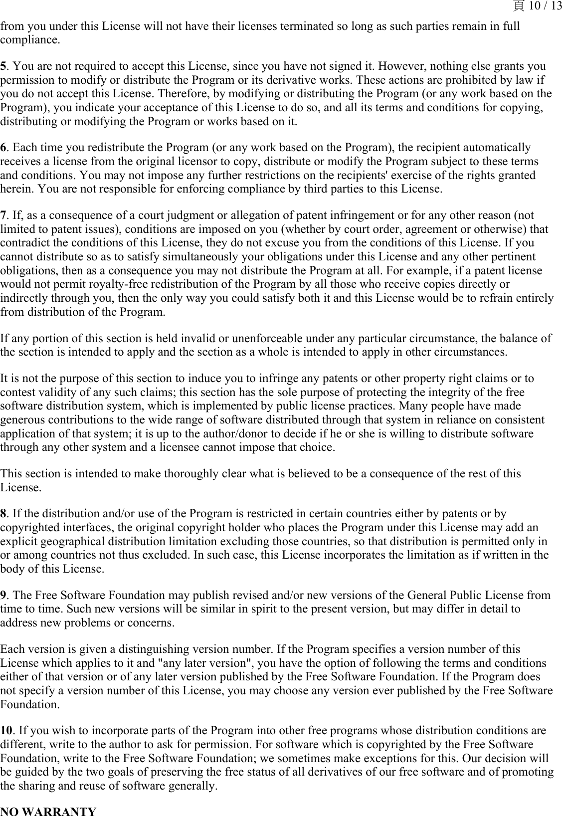 from you under this License will not have their licenses terminated so long as such parties remain in full compliance.5. You are not required to accept this License, since you have not signed it. However, nothing else grants you permission to modify or distribute the Program or its derivative works. These actions are prohibited by law if you do not accept this License. Therefore, by modifying or distributing the Program (or any work based on the Program), you indicate your acceptance of this License to do so, and all its terms and conditions for copying, distributing or modifying the Program or works based on it.6. Each time you redistribute the Program (or any work based on the Program), the recipient automatically receives a license from the original licensor to copy, distribute or modify the Program subject to these terms and conditions. You may not impose any further restrictions on the recipients&apos; exercise of the rights granted herein. You are not responsible for enforcing compliance by third parties to this License.7. If, as a consequence of a court judgment or allegation of patent infringement or for any other reason (not limited to patent issues), conditions are imposed on you (whether by court order, agreement or otherwise) that contradict the conditions of this License, they do not excuse you from the conditions of this License. If you cannot distribute so as to satisfy simultaneously your obligations under this License and any other pertinent obligations, then as a consequence you may not distribute the Program at all. For example, if a patent license would not permit royalty-free redistribution of the Program by all those who receive copies directly or indirectly through you, then the only way you could satisfy both it and this License would be to refrain entirely from distribution of the Program.If any portion of this section is held invalid or unenforceable under any particular circumstance, the balance of the section is intended to apply and the section as a whole is intended to apply in other circumstances.It is not the purpose of this section to induce you to infringe any patents or other property right claims or to contest validity of any such claims; this section has the sole purpose of protecting the integrity of the free software distribution system, which is implemented by public license practices. Many people have made generous contributions to the wide range of software distributed through that system in reliance on consistent application of that system; it is up to the author/donor to decide if he or she is willing to distribute software through any other system and a licensee cannot impose that choice.This section is intended to make thoroughly clear what is believed to be a consequence of the rest of this License.8. If the distribution and/or use of the Program is restricted in certain countries either by patents or by copyrighted interfaces, the original copyright holder who places the Program under this License may add an explicit geographical distribution limitation excluding those countries, so that distribution is permitted only in or among countries not thus excluded. In such case, this License incorporates the limitation as if written in the body of this License.9. The Free Software Foundation may publish revised and/or new versions of the General Public License from time to time. Such new versions will be similar in spirit to the present version, but may differ in detail to address new problems or concerns.Each version is given a distinguishing version number. If the Program specifies a version number of this License which applies to it and &quot;any later version&quot;, you have the option of following the terms and conditions either of that version or of any later version published by the Free Software Foundation. If the Program does not specify a version number of this License, you may choose any version ever published by the Free Software Foundation.10. If you wish to incorporate parts of the Program into other free programs whose distribution conditions are different, write to the author to ask for permission. For software which is copyrighted by the Free Software Foundation, write to the Free Software Foundation; we sometimes make exceptions for this. Our decision will be guided by the two goals of preserving the free status of all derivatives of our free software and of promoting the sharing and reuse of software generally.NO WARRANTY頁 10 / 13