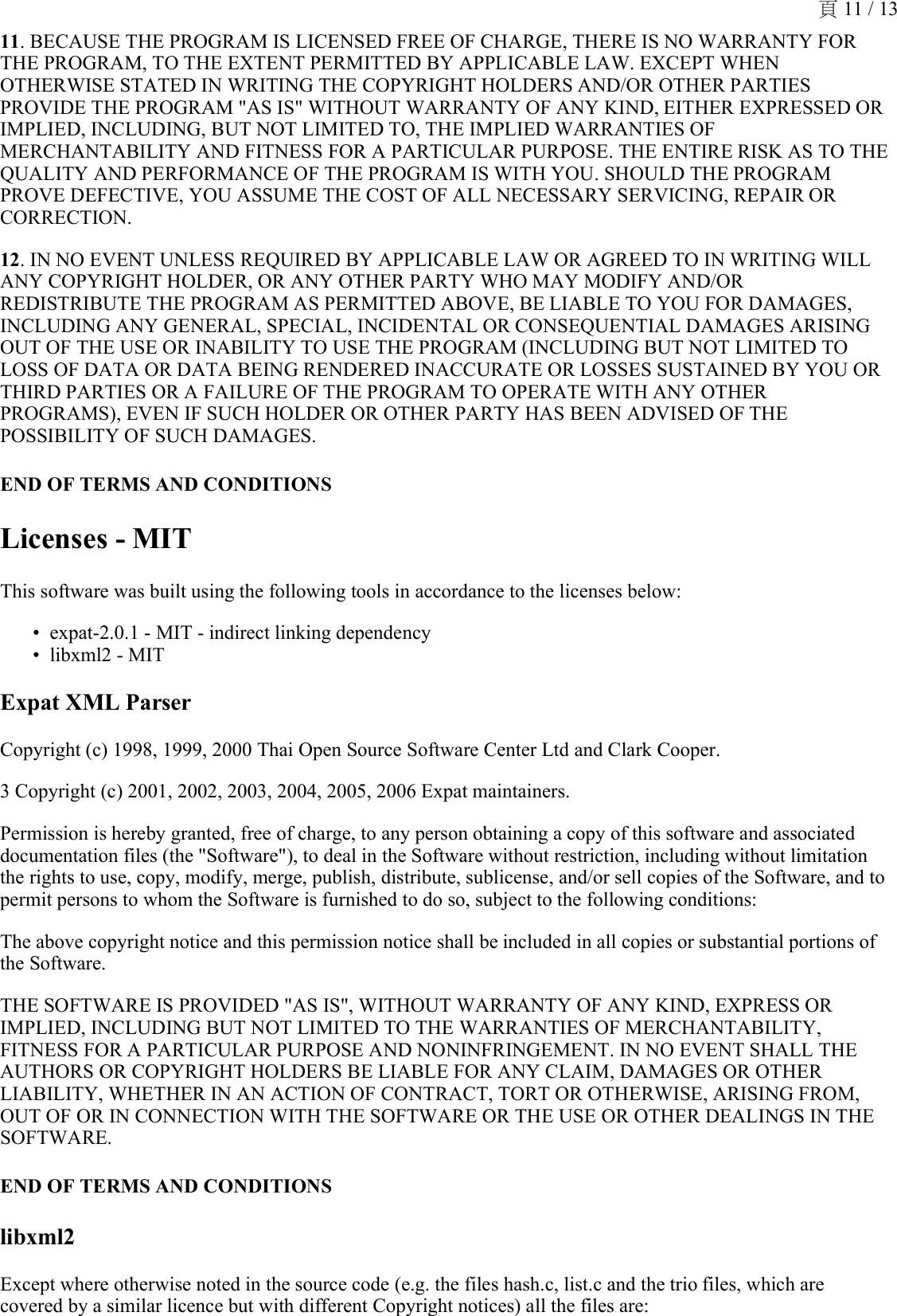 11. BECAUSE THE PROGRAM IS LICENSED FREE OF CHARGE, THERE IS NO WARRANTY FOR THE PROGRAM, TO THE EXTENT PERMITTED BY APPLICABLE LAW. EXCEPT WHEN OTHERWISE STATED IN WRITING THE COPYRIGHT HOLDERS AND/OR OTHER PARTIES PROVIDE THE PROGRAM &quot;AS IS&quot; WITHOUT WARRANTY OF ANY KIND, EITHER EXPRESSED OR IMPLIED, INCLUDING, BUT NOT LIMITED TO, THE IMPLIED WARRANTIES OF MERCHANTABILITY AND FITNESS FOR A PARTICULAR PURPOSE. THE ENTIRE RISK AS TO THE QUALITY AND PERFORMANCE OF THE PROGRAM IS WITH YOU. SHOULD THE PROGRAM PROVE DEFECTIVE, YOU ASSUME THE COST OF ALL NECESSARY SERVICING, REPAIR OR CORRECTION.12. IN NO EVENT UNLESS REQUIRED BY APPLICABLE LAW OR AGREED TO IN WRITING WILL ANY COPYRIGHT HOLDER, OR ANY OTHER PARTY WHO MAY MODIFY AND/OR REDISTRIBUTE THE PROGRAM AS PERMITTED ABOVE, BE LIABLE TO YOU FOR DAMAGES, INCLUDING ANY GENERAL, SPECIAL, INCIDENTAL OR CONSEQUENTIAL DAMAGES ARISING OUT OF THE USE OR INABILITY TO USE THE PROGRAM (INCLUDING BUT NOT LIMITED TO LOSS OF DATA OR DATA BEING RENDERED INACCURATE OR LOSSES SUSTAINED BY YOU OR THIRD PARTIES OR A FAILURE OF THE PROGRAM TO OPERATE WITH ANY OTHER PROGRAMS), EVEN IF SUCH HOLDER OR OTHER PARTY HAS BEEN ADVISED OF THE POSSIBILITY OF SUCH DAMAGES.END OF TERMS AND CONDITIONSLicenses - MITThis software was built using the following tools in accordance to the licenses below:expat-2.0.1 - MIT - indirect linking dependency•libxml2 - MIT•Expat XML ParserCopyright (c) 1998, 1999, 2000 Thai Open Source Software Center Ltd and Clark Cooper.3 Copyright (c) 2001, 2002, 2003, 2004, 2005, 2006 Expat maintainers.Permission is hereby granted, free of charge, to any person obtaining a copy of this software and associated documentation files (the &quot;Software&quot;), to deal in the Software without restriction, including without limitation the rights to use, copy, modify, merge, publish, distribute, sublicense, and/or sell copies of the Software, and to permit persons to whom the Software is furnished to do so, subject to the following conditions:The above copyright notice and this permission notice shall be included in all copies or substantial portions of the Software.THE SOFTWARE IS PROVIDED &quot;AS IS&quot;, WITHOUT WARRANTY OF ANY KIND, EXPRESS OR IMPLIED, INCLUDING BUT NOT LIMITED TO THE WARRANTIES OF MERCHANTABILITY, FITNESS FOR A PARTICULAR PURPOSE AND NONINFRINGEMENT. IN NO EVENT SHALL THE AUTHORS OR COPYRIGHT HOLDERS BE LIABLE FOR ANY CLAIM, DAMAGES OR OTHER LIABILITY, WHETHER IN AN ACTION OF CONTRACT, TORT OR OTHERWISE, ARISING FROM, OUT OF OR IN CONNECTION WITH THE SOFTWARE OR THE USE OR OTHER DEALINGS IN THE SOFTWARE.END OF TERMS AND CONDITIONSlibxml2Except where otherwise noted in the source code (e.g. the files hash.c, list.c and the trio files, which are covered by a similar licence but with different Copyright notices) all the files are:頁 11 / 13