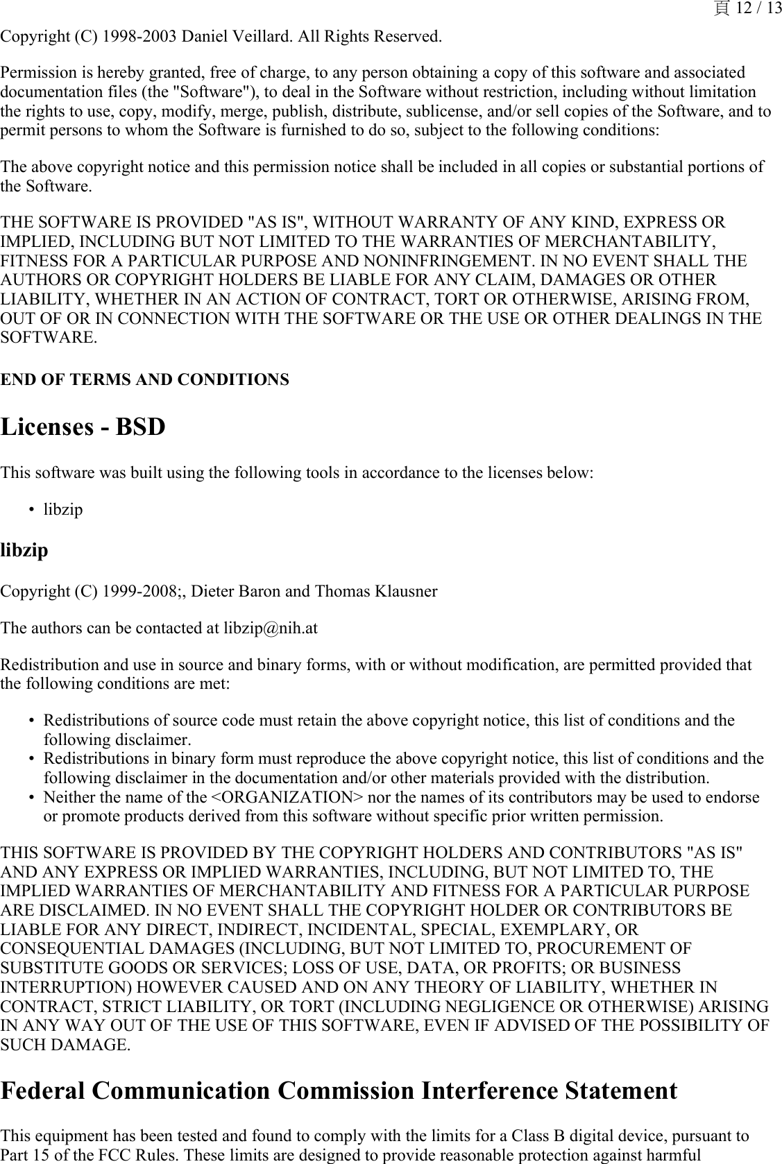 Copyright (C) 1998-2003 Daniel Veillard. All Rights Reserved. Permission is hereby granted, free of charge, to any person obtaining a copy of this software and associated documentation files (the &quot;Software&quot;), to deal in the Software without restriction, including without limitation the rights to use, copy, modify, merge, publish, distribute, sublicense, and/or sell copies of the Software, and to permit persons to whom the Software is furnished to do so, subject to the following conditions:The above copyright notice and this permission notice shall be included in all copies or substantial portions of the Software.THE SOFTWARE IS PROVIDED &quot;AS IS&quot;, WITHOUT WARRANTY OF ANY KIND, EXPRESS OR IMPLIED, INCLUDING BUT NOT LIMITED TO THE WARRANTIES OF MERCHANTABILITY, FITNESS FOR A PARTICULAR PURPOSE AND NONINFRINGEMENT. IN NO EVENT SHALL THE AUTHORS OR COPYRIGHT HOLDERS BE LIABLE FOR ANY CLAIM, DAMAGES OR OTHER LIABILITY, WHETHER IN AN ACTION OF CONTRACT, TORT OR OTHERWISE, ARISING FROM, OUT OF OR IN CONNECTION WITH THE SOFTWARE OR THE USE OR OTHER DEALINGS IN THE SOFTWARE.END OF TERMS AND CONDITIONSLicenses - BSDThis software was built using the following tools in accordance to the licenses below:libzip•libzipCopyright (C) 1999-2008;, Dieter Baron and Thomas KlausnerThe authors can be contacted at libzip@nih.atRedistribution and use in source and binary forms, with or without modification, are permitted provided that the following conditions are met:Redistributions of source code must retain the above copyright notice, this list of conditions and the following disclaimer.•Redistributions in binary form must reproduce the above copyright notice, this list of conditions and the following disclaimer in the documentation and/or other materials provided with the distribution.•Neither the name of the &lt;ORGANIZATION&gt; nor the names of its contributors may be used to endorse or promote products derived from this software without specific prior written permission.•THIS SOFTWARE IS PROVIDED BY THE COPYRIGHT HOLDERS AND CONTRIBUTORS &quot;AS IS&quot; AND ANY EXPRESS OR IMPLIED WARRANTIES, INCLUDING, BUT NOT LIMITED TO, THE IMPLIED WARRANTIES OF MERCHANTABILITY AND FITNESS FOR A PARTICULAR PURPOSE ARE DISCLAIMED. IN NO EVENT SHALL THE COPYRIGHT HOLDER OR CONTRIBUTORS BE LIABLE FOR ANY DIRECT, INDIRECT, INCIDENTAL, SPECIAL, EXEMPLARY, OR CONSEQUENTIAL DAMAGES (INCLUDING, BUT NOT LIMITED TO, PROCUREMENT OF SUBSTITUTE GOODS OR SERVICES; LOSS OF USE, DATA, OR PROFITS; OR BUSINESS INTERRUPTION) HOWEVER CAUSED AND ON ANY THEORY OF LIABILITY, WHETHER IN CONTRACT, STRICT LIABILITY, OR TORT (INCLUDING NEGLIGENCE OR OTHERWISE) ARISING IN ANY WAY OUT OF THE USE OF THIS SOFTWARE, EVEN IF ADVISED OF THE POSSIBILITY OF SUCH DAMAGE.Federal Communication Commission Interference StatementThis equipment has been tested and found to comply with the limits for a Class B digital device, pursuant to Part 15 of the FCC Rules. These limits are designed to provide reasonable protection against harmful 頁 12 / 13