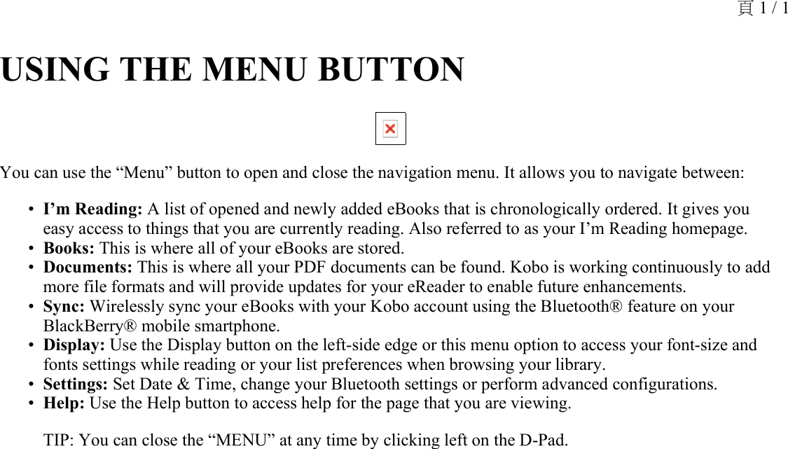 USING THE MENU BUTTON You can use the “Menu” button to open and close the navigation menu. It allows you to navigate between: I’m Reading: A list of opened and newly added eBooks that is chronologically ordered. It gives you easy access to things that you are currently reading. Also referred to as your I’m Reading homepage.•Books: This is where all of your eBooks are stored.•Documents: This is where all your PDF documents can be found. Kobo is working continuously to add more file formats and will provide updates for your eReader to enable future enhancements.•Sync: Wirelessly sync your eBooks with your Kobo account using the Bluetooth® feature on your BlackBerry® mobile smartphone.•Display: Use the Display button on the left-side edge or this menu option to access your font-size and fonts settings while reading or your list preferences when browsing your library.•Settings: Set Date &amp; Time, change your Bluetooth settings or perform advanced configurations.•Help: Use the Help button to access help for the page that you are viewing.•TIP: You can close the “MENU” at any time by clicking left on the D-Pad.頁 1 / 1