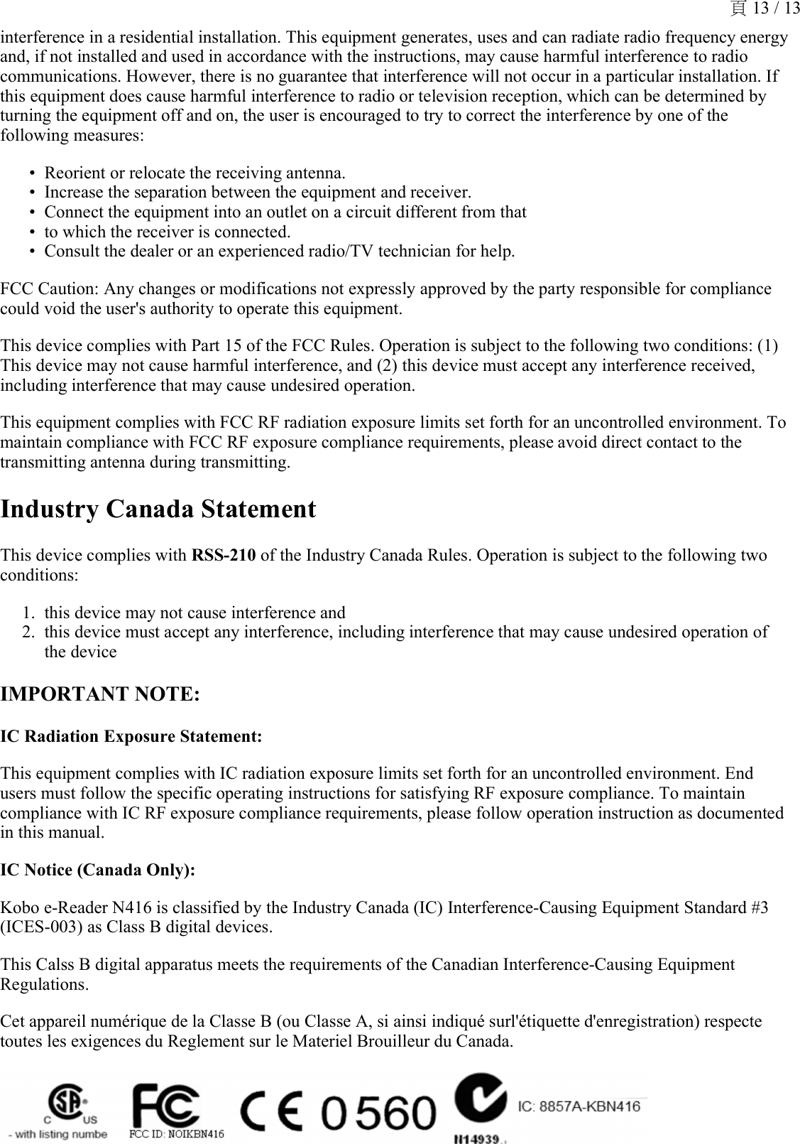 interference in a residential installation. This equipment generates, uses and can radiate radio frequency energy and, if not installed and used in accordance with the instructions, may cause harmful interference to radio communications. However, there is no guarantee that interference will not occur in a particular installation. If this equipment does cause harmful interference to radio or television reception, which can be determined by turning the equipment off and on, the user is encouraged to try to correct the interference by one of the following measures:Reorient or relocate the receiving antenna.•Increase the separation between the equipment and receiver.•Connect the equipment into an outlet on a circuit different from that•to which the receiver is connected.•Consult the dealer or an experienced radio/TV technician for help.•FCC Caution: Any changes or modifications not expressly approved by the party responsible for compliance could void the user&apos;s authority to operate this equipment.This device complies with Part 15 of the FCC Rules. Operation is subject to the following two conditions: (1) This device may not cause harmful interference, and (2) this device must accept any interference received, including interference that may cause undesired operation.This equipment complies with FCC RF radiation exposure limits set forth for an uncontrolled environment. To maintain compliance with FCC RF exposure compliance requirements, please avoid direct contact to the transmitting antenna during transmitting.Industry Canada StatementThis device complies with RSS-210 of the Industry Canada Rules. Operation is subject to the following two conditions:this device may not cause interference and1.this device must accept any interference, including interference that may cause undesired operation of the device2.IMPORTANT NOTE:IC Radiation Exposure Statement: This equipment complies with IC radiation exposure limits set forth for an uncontrolled environment. End users must follow the specific operating instructions for satisfying RF exposure compliance. To maintain compliance with IC RF exposure compliance requirements, please follow operation instruction as documented in this manual.IC Notice (Canada Only): Kobo e-Reader N416 is classified by the Industry Canada (IC) Interference-Causing Equipment Standard #3 (ICES-003) as Class B digital devices.This Calss B digital apparatus meets the requirements of the Canadian Interference-Causing Equipment Regulations.Cet appareil numérique de la Classe B (ou Classe A, si ainsi indiqué surl&apos;étiquette d&apos;enregistration) respecte toutes les exigences du Reglement sur le Materiel Brouilleur du Canada.頁 13 / 13