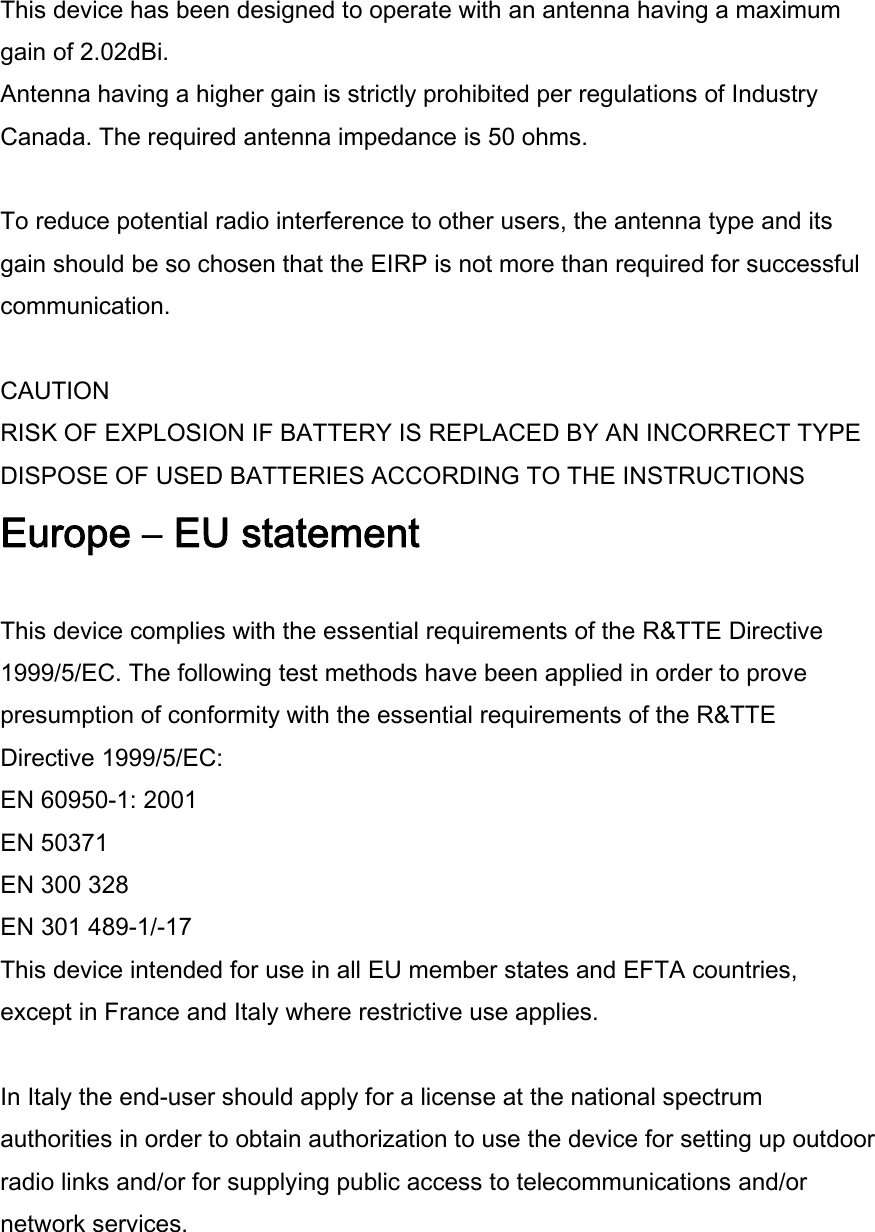 This device has been designed to operate with an antenna having a maximum gain of 2.02dBi. Antenna having a higher gain is strictly prohibited per regulations of Industry Canada. The required antenna impedance is 50 ohms.  To reduce potential radio interference to other users, the antenna type and its gain should be so chosen that the EIRP is not more than required for successful communication.  CAUTION RISK OF EXPLOSION IF BATTERY IS REPLACED BY AN INCORRECT TYPE DISPOSE OF USED BATTERIES ACCORDING TO THE INSTRUCTIONS Europe – EU statement  This device complies with the essential requirements of the R&amp;TTE Directive 1999/5/EC. The following test methods have been applied in order to prove presumption of conformity with the essential requirements of the R&amp;TTE Directive 1999/5/EC: EN 60950-1: 2001 EN 50371 EN 300 328  EN 301 489-1/-17 This device intended for use in all EU member states and EFTA countries, except in France and Italy where restrictive use applies.  In Italy the end-user should apply for a license at the national spectrum authorities in order to obtain authorization to use the device for setting up outdoor radio links and/or for supplying public access to telecommunications and/or network services. 