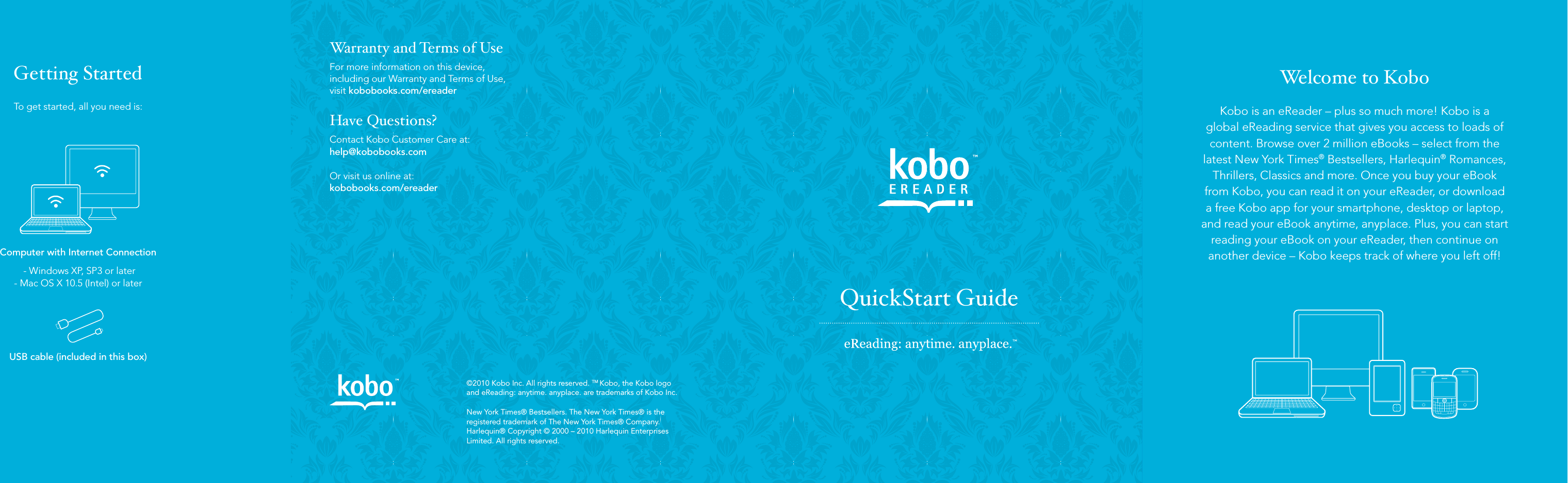 Welcome to KoboKobo is an eReader – plus so much more! Kobo is a  global eReading service that gives you access to loads of content. Browse over 2 million eBooks – select from the latest New York Times® Bestsellers, Harlequin® Romances, Thrillers, Classics and more. Once you buy your eBook from Kobo, you can read it on your eReader, or download a free Kobo app for your smartphone, desktop or laptop, and read your eBook anytime, anyplace. Plus, you can start reading your eBook on your eReader, then continue on another device – Kobo keeps track of where you left off!QuickStart Guide©2010 Kobo Inc. All rights reserved. TM Kobo, the Kobo logo and eReading: anytime. anyplace. are trademarks of Kobo Inc.New York Times® Bestsellers. The New York Times® is the registered trademark of The New York Times® Company. Harlequin® Copyright © 2000 – 2010 Harlequin Enterprises Limited. All rights reserved.Warranty and Terms of UseFor more information on this device,including our Warranty and Terms of Use,  visit kobobooks.com/ereaderHave Questions?Contact Kobo Customer Care at: help@kobobooks.comOr visit us online at: kobobooks.com/ereaderGetting StartedTo get started, all you need is:Computer with Internet Connection - Windows XP, SP3 or later - Mac OS X 10.5 (Intel) or laterUSB cable (included in this box)