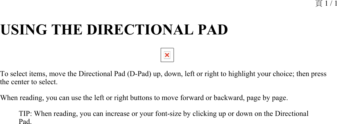 USING THE DIRECTIONAL PAD To select items, move the Directional Pad (D-Pad) up, down, left or right to highlight your choice; then press the center to select.When reading, you can use the left or right buttons to move forward or backward, page by page. TIP: When reading, you can increase or your font-size by clicking up or down on the Directional Pad.頁 1 / 1