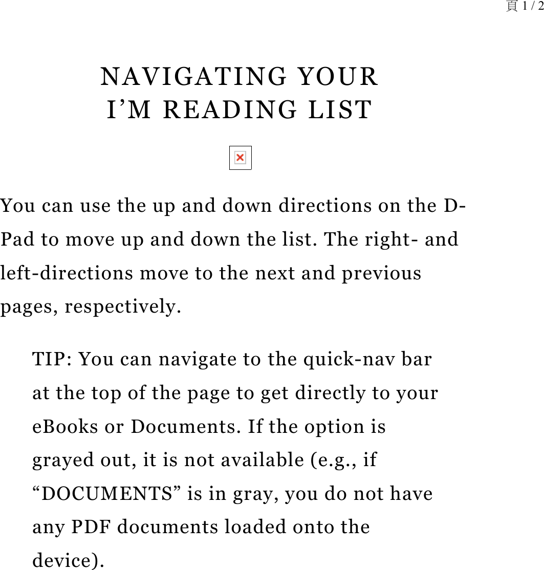 NAVIGATING YOUR  I’M READING LISTYou can use the up and down directions on the D-Pad to move up and down the list. The right- and left-directions move to the next and previous pages, respectively.TIP: You can navigate to the quick-nav bar at the top of the page to get directly to your eBooks or Documents. If the option is grayed out, it is not available (e.g., if “DOCUMENTS” is in gray, you do not have any PDF documents loaded onto the device). 頁 1 / 2