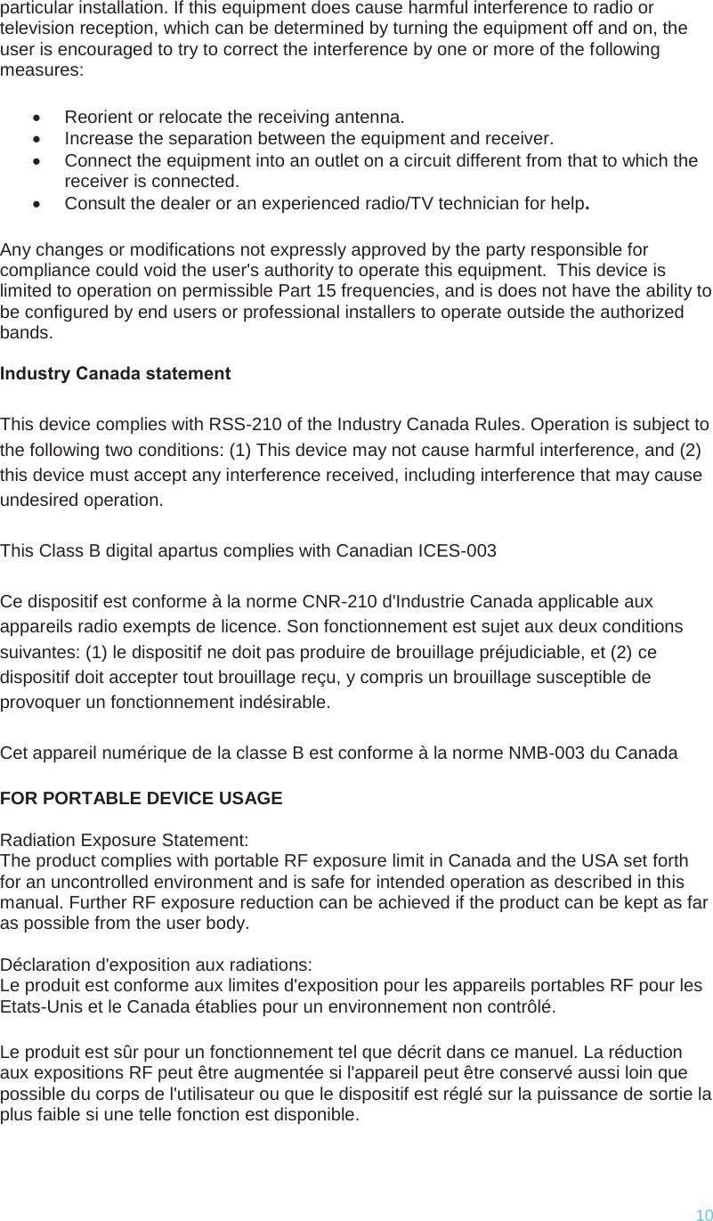  10 particular installation. If this equipment does cause harmful interference to radio or television reception, which can be determined by turning the equipment off and on, the user is encouraged to try to correct the interference by one or more of the following measures: x  Reorient or relocate the receiving antenna. x  Increase the separation between the equipment and receiver. x  Connect the equipment into an outlet on a circuit different from that to which the receiver is connected. x  Consult the dealer or an experienced radio/TV technician for help. Any changes or modifications not expressly approved by the party responsible for compliance could void the user&apos;s authority to operate this equipment.  This device is limited to operation on permissible Part 15 frequencies, and is does not have the ability to be configured by end users or professional installers to operate outside the authorized bands.  Industry Canada statement This device complies with RSS-210 of the Industry Canada Rules. Operation is subject to the following two conditions: (1) This device may not cause harmful interference, and (2) this device must accept any interference received, including interference that may cause undesired operation. This Class B digital apartus complies with Canadian ICES-003 Ce dispositif est conforme à la norme CNR-210 d&apos;Industrie Canada applicable aux appareils radio exempts de licence. Son fonctionnement est sujet aux deux conditions suivantes: (1) le dispositif ne doit pas produire de brouillage préjudiciable, et (2) ce dispositif doit accepter tout brouillage reçu, y compris un brouillage susceptible de provoquer un fonctionnement indésirable.  Cet appareil numérique de la classe B est conforme à la norme NMB-003 du Canada FOR PORTABLE DEVICE USAGE  Radiation Exposure Statement: The product complies with portable RF exposure limit in Canada and the USA set forth for an uncontrolled environment and is safe for intended operation as described in this manual. Further RF exposure reduction can be achieved if the product can be kept as far as possible from the user body.  Déclaration d&apos;exposition aux radiations: Le produit est conforme aux limites d&apos;exposition pour les appareils portables RF pour les Etats-Unis et le Canada établies pour un environnement non contrôlé. Le produit est sûr pour un fonctionnement tel que décrit dans ce manuel. La réduction aux expositions RF peut être augmentée si l&apos;appareil peut être conservé aussi loin que possible du corps de l&apos;utilisateur ou que le dispositif est réglé sur la puissance de sortie la plus faible si une telle fonction est disponible. 