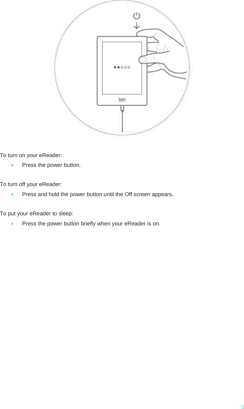  5  To turn on your eReader: x Press the power button.  To turn off your eReader: x Press and hold the power button until the Off screen appears.  To put your eReader to sleep: x Press the power button briefly when your eReader is on.      