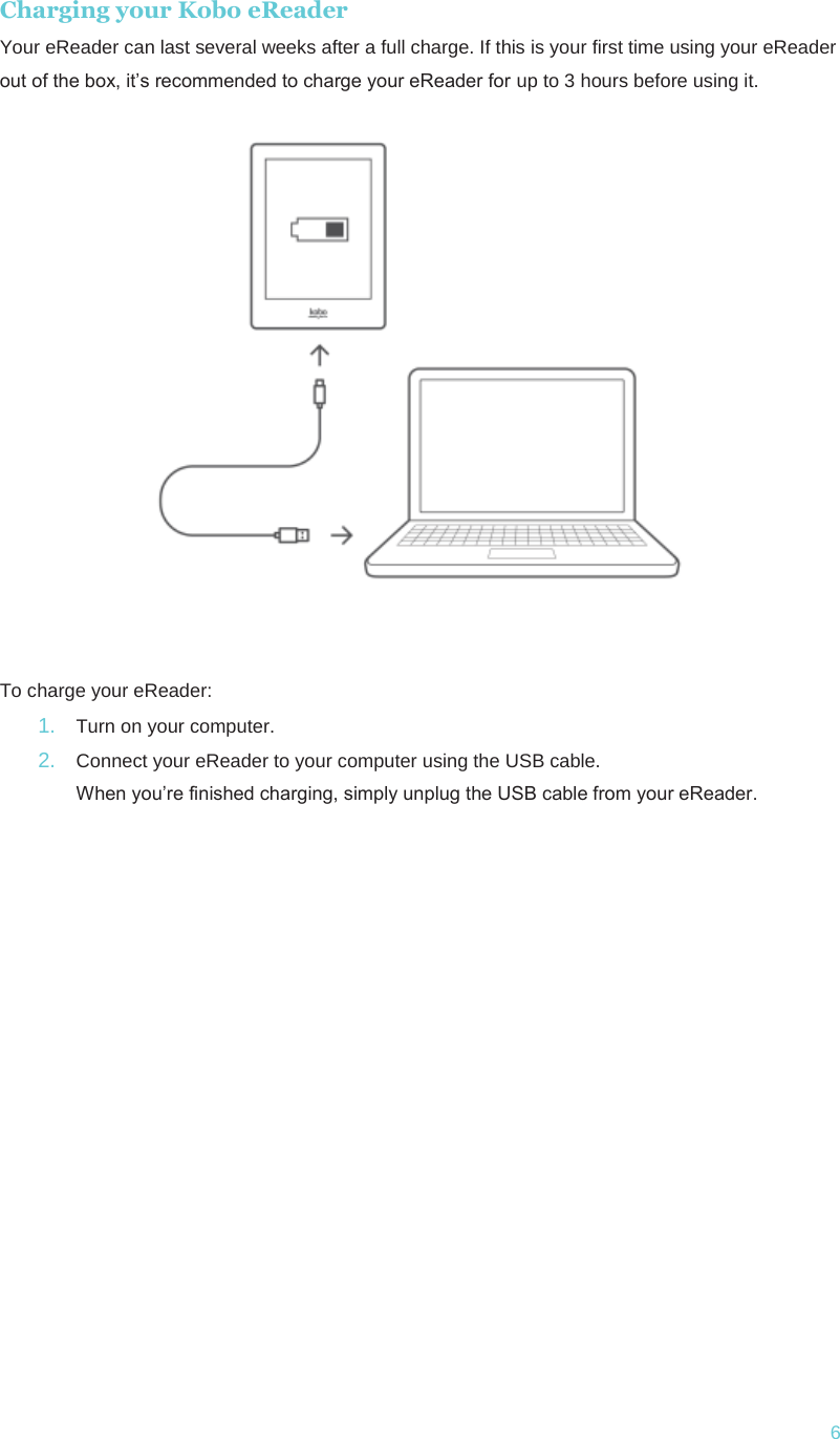  6Charging your Kobo eReader Your eReader can last several weeks after a full charge. If this is your first time using your eReader out of the box, it’s recommended to charge your eReader for up to 3 hours before using it.    To charge your eReader: 1.  Turn on your computer. 2.  Connect your eReader to your computer using the USB cable. When you’re finished charging, simply unplug the USB cable from your eReader.     