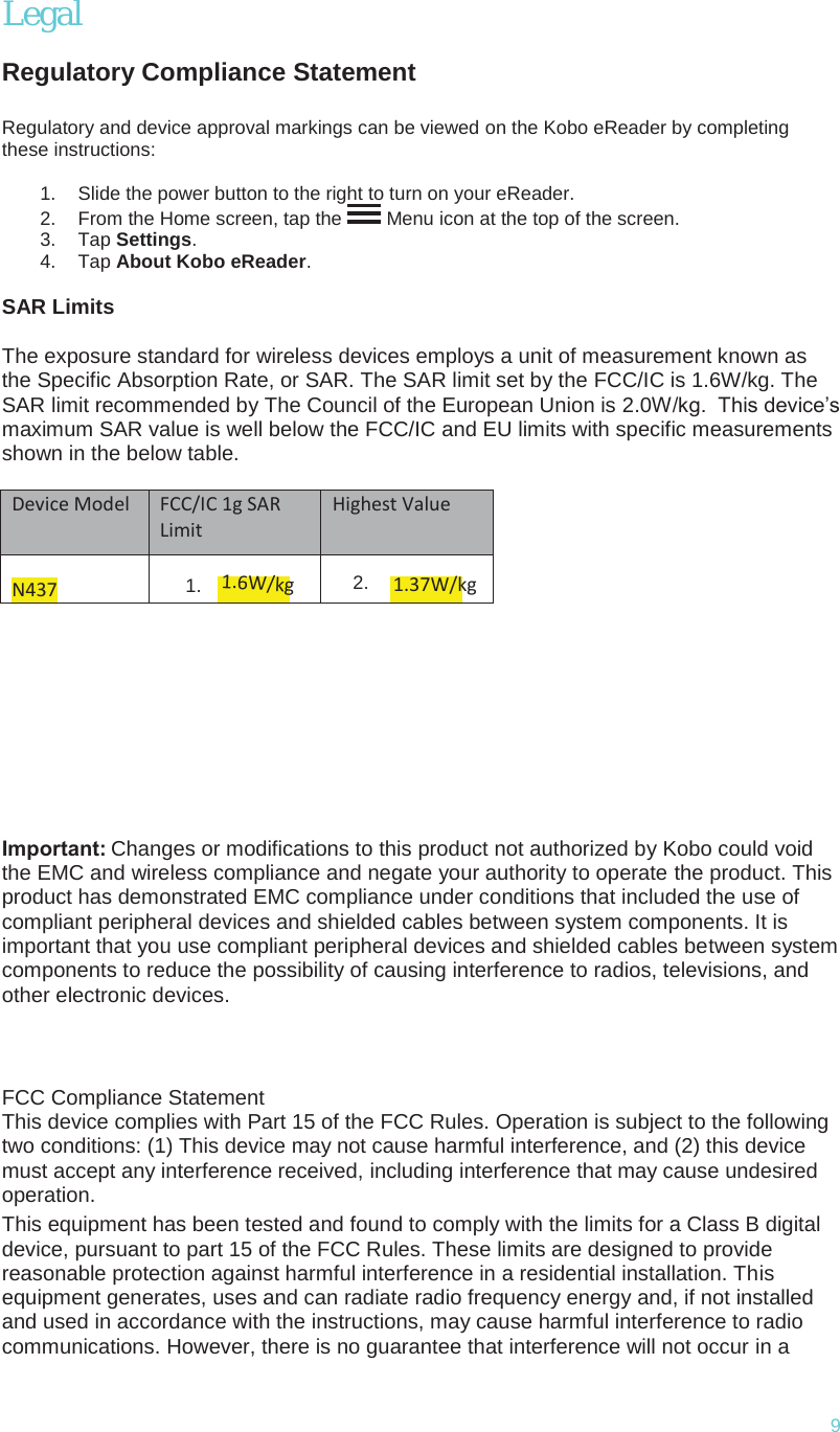 9Legal Regulatory Compliance StatementRegulatory and device approval markings can be viewed on the Kobo eReader by completing these instructions: 1. Slide the power button to the right to turn on your eReader.2. From the Home screen, tap the  Menu icon at the top of the screen. 3. Tap Settings.4. Tap About Kobo eReader.SAR Limits The exposure standard for wireless devices employs a unit of measurement known as the Specific Absorption Rate, or SAR. The SAR limit set by the FCC/IC is 1.6W/kg. The SAR limit recommended by The Council of the European Union is 2.0W/kg.  This device’s maximum SAR value is well below the FCC/IC and EU limits with specific measurements shown in the below table. Device Model FCC/IC 1g SAR Limit Highest Value N437 1.1.6W/kg2. 1.37W/kgImportant: Changes or modifications to this product not authorized by Kobo could void the EMC and wireless compliance and negate your authority to operate the product. This product has demonstrated EMC compliance under conditions that included the use of compliant peripheral devices and shielded cables between system components. It is important that you use compliant peripheral devices and shielded cables between system components to reduce the possibility of causing interference to radios, televisions, and other electronic devices. FCC Compliance Statement FCC Compliance StatementThis device complies with Part 15 of the FCC Rules. Operation is subject to the followingtwo conditions: (1) This device may not cause harmful interference, and (2) this devicemust accept any interference received, including interference that may cause undesiredoperation.This equipment has been tested and found to comply with the limits for a Class B digital device, pursuant to part 15 of the FCC Rules. These limits are designed to provide reasonable protection against harmful interference in a residential installation. This equipment generates, uses and can radiate radio frequency energy and, if not installed and used in accordance with the instructions, may cause harmful interference to radio communications. However, there is no guarantee that interference will not occur in a 