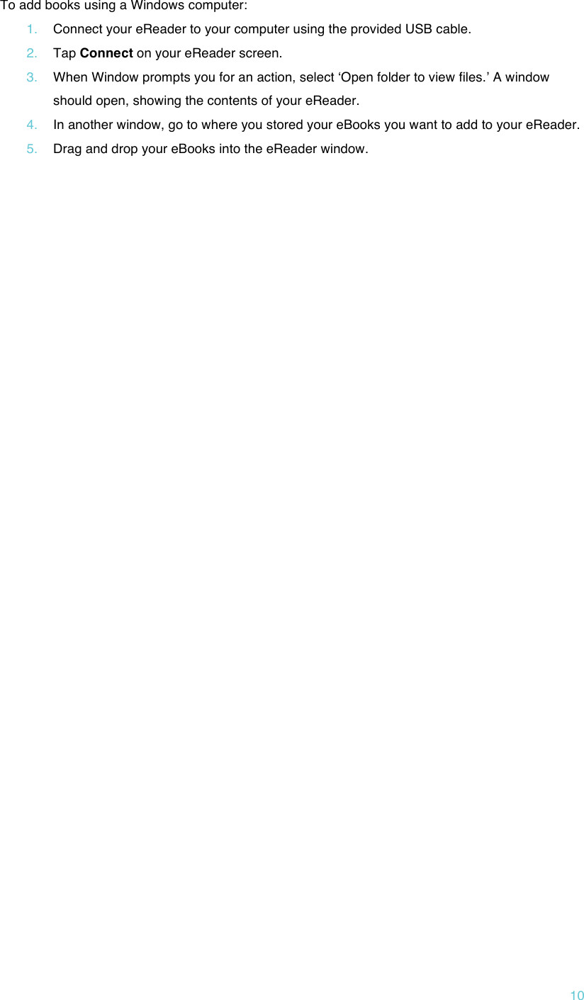 !10 To add books using a Windows computer: 1. Connect your eReader to your computer using the provided USB cable. 2. Tap Connect on your eReader screen. 3. When Window prompts you for an action, select ʻOpen folder to view files.ʼ A window should open, showing the contents of your eReader. 4. In another window, go to where you stored your eBooks you want to add to your eReader. 5. Drag and drop your eBooks into the eReader window.      