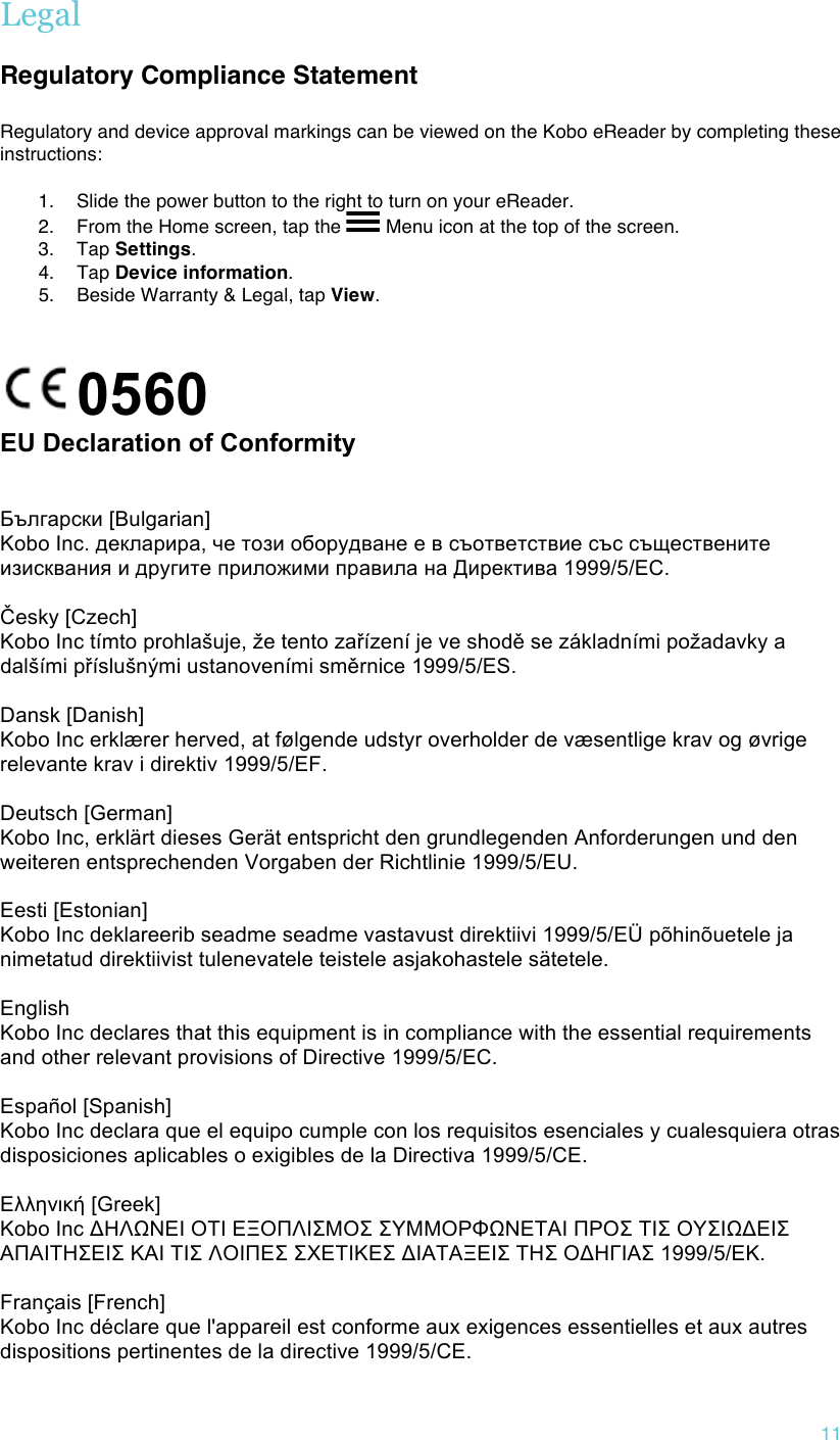 !11 Legal  Regulatory Compliance Statement !Regulatory and device approval markings can be viewed on the Kobo eReader by completing these instructions:  1. Slide the power button to the right to turn on your eReader. 2. From the Home screen, tap the   Menu icon at the top of the screen. 3. Tap Settings. 4. Tap Device information. 5. Beside Warranty &amp; Legal, tap View. ! 0560        EU Declaration of Conformity!!!Български [Bulgarian] Kobo Inc. декларира, че този оборудване е в съответствие със съществените изисквания и другите приложими правила на Директива 1999/5/ЕС.   Česky [Czech] Kobo Inc tímto prohlašuje, že tento zařízení je ve shodě se základními požadavky a dalšími příslušnými ustanoveními směrnice 1999/5/ES.   Dansk [Danish] Kobo Inc erklærer herved, at følgende udstyr overholder de væsentlige krav og øvrige relevante krav i direktiv 1999/5/EF.   Deutsch [German] Kobo Inc, erklärt dieses Gerät entspricht den grundlegenden Anforderungen und den weiteren entsprechenden Vorgaben der Richtlinie 1999/5/EU.   Eesti [Estonian] Kobo Inc deklareerib seadme seadme vastavust direktiivi 1999/5/EÜ põhinõuetele ja nimetatud direktiivist tulenevatele teistele asjakohastele sätetele.    English Kobo Inc declares that this equipment is in compliance with the essential requirements and other relevant provisions of Directive 1999/5/EC.   Español [Spanish] Kobo Inc declara que el equipo cumple con los requisitos esenciales y cualesquiera otras disposiciones aplicables o exigibles de la Directiva 1999/5/CE.   Ελληνική [Greek] Κobo Inc ΔΗΛΩΝΕΙ ΟΤΙ ΕΞΟΠΛΙΣΜΟΣ ΣΥΜΜΟΡΦΩΝΕΤΑΙ ΠΡΟΣ ΤΙΣ ΟΥΣΙΩΔΕΙΣ ΑΠΑΙΤΗΣΕΙΣ ΚΑΙ ΤΙΣ ΛΟΙΠΕΣ ΣΧΕΤΙΚΕΣ ΔΙΑΤΑΞΕΙΣ ΤΗΣ ΟΔΗΓΙΑΣ 1999/5/ΕΚ.   Français [French] Kobo Inc déclare que l&apos;appareil est conforme aux exigences essentielles et aux autres dispositions pertinentes de la directive 1999/5/CE.  