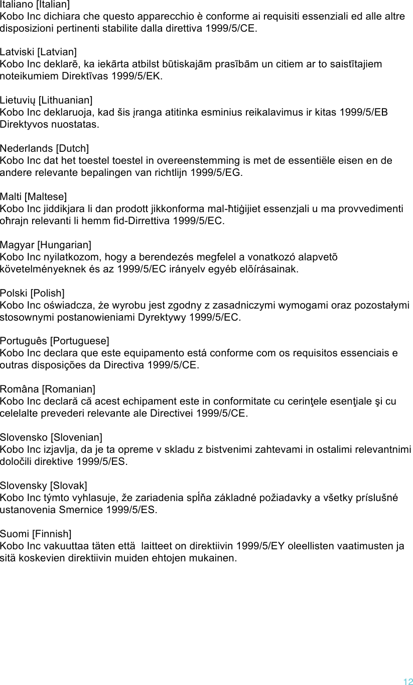 !12   Italiano [Italian] Kobo Inc dichiara che questo apparecchio è conforme ai requisiti essenziali ed alle altre disposizioni pertinenti stabilite dalla direttiva 1999/5/CE.   Latviski [Latvian] Kobo Inc deklarē, ka iekārta atbilst būtiskajām prasībām un citiem ar to saistītajiem noteikumiem Direktīvas 1999/5/EK.   Lietuvių [Lithuanian] Kobo Inc deklaruoja, kad šis įranga atitinka esminius reikalavimus ir kitas 1999/5/EB Direktyvos nuostatas.   Nederlands [Dutch] Kobo Inc dat het toestel toestel in overeenstemming is met de essentiële eisen en de andere relevante bepalingen van richtlijn 1999/5/EG.   Malti [Maltese] Kobo Inc jiddikjara li dan prodott jikkonforma mal-ħtiġijiet essenzjali u ma provvedimenti oħrajn relevanti li hemm fid-Dirrettiva 1999/5/EC.   Magyar [Hungarian] Kobo Inc nyilatkozom, hogy a berendezés megfelel a vonatkozó alapvetõ követelményeknek és az 1999/5/EC irányelv egyéb elõírásainak.   Polski [Polish] Kobo Inc oświadcza, że wyrobu jest zgodny z zasadniczymi wymogami oraz pozostałymi stosownymi postanowieniami Dyrektywy 1999/5/EC.   Português [Portuguese] Kobo Inc declara que este equipamento está conforme com os requisitos essenciais e outras disposições da Directiva 1999/5/CE.   Româna [Romanian] Kobo Inc declară că acest echipament este in conformitate cu cerinţele esenţiale şi cu celelalte prevederi relevante ale Directivei 1999/5/CE.   Slovensko [Slovenian] Kobo Inc izjavlja, da je ta opreme v skladu z bistvenimi zahtevami in ostalimi relevantnimi določili direktive 1999/5/ES.   Slovensky [Slovak] Kobo Inc týmto vyhlasuje, že zariadenia spĺňa základné požiadavky a všetky príslušné ustanovenia Smernice 1999/5/ES.   Suomi [Finnish] Kobo Inc vakuuttaa täten että  laitteet on direktiivin 1999/5/EY oleellisten vaatimusten ja sitä koskevien direktiivin muiden ehtojen mukainen.      