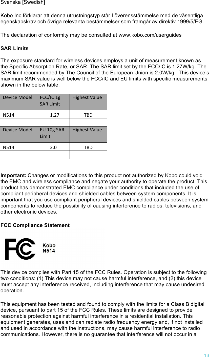!13 Svenska [Swedish] Kobo Inc förklarar att denna utrustningstyp står I överensstämmelse med de väsentliga egenskapskrav och övriga relevanta bestämmelser som framgår av direktiv 1999/5/EG.  The declaration of conformity may be consulted at www.kobo.com/userguides SAR Limits  The exposure standard for wireless devices employs a unit of measurement known as the Specific Absorption Rate, or SAR. The SAR limit set by the FCC/IC is 1.27W/kg. The SAR limit recommended by The Council of the European Union is 2.0W/kg.  This device’s maximum SAR value is well below the FCC/IC and EU limits with specific measurements shown in the below table.  Device$Model$FCC/IC$1g$SAR$Limit$Highest$Value$N514$1.27$TBD$$$$$$$Device$Model$EU$10g$SAR$Limit$Highest$Value$N514$2.0$TBD$$$$ Important:!Changes or modifications to this product not authorized by Kobo could void the EMC and wireless compliance and negate your authority to operate the product. This product has demonstrated EMC compliance under conditions that included the use of compliant peripheral devices and shielded cables between system components. It is important that you use compliant peripheral devices and shielded cables between system components to reduce the possibility of causing interference to radios, televisions, and other electronic devices. FCC Compliance Statement   This device complies with Part 15 of the FCC Rules. Operation is subject to the following two conditions: (1) This device may not cause harmful interference, and (2) this device must accept any interference received, including interference that may cause undesired operation. This equipment has been tested and found to comply with the limits for a Class B digital device, pursuant to part 15 of the FCC Rules. These limits are designed to provide reasonable protection against harmful interference in a residential installation. This equipment generates, uses and can radiate radio frequency energy and, if not installed and used in accordance with the instructions, may cause harmful interference to radio communications. However, there is no guarantee that interference will not occur in a 