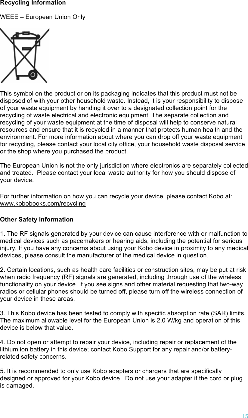 !15  Recycling Information  WEEE – European Union Only    This symbol on the product or on its packaging indicates that this product must not be disposed of with your other household waste. Instead, it is your responsibility to dispose of your waste equipment by handing it over to a designated collection point for the recycling of waste electrical and electronic equipment. The separate collection and recycling of your waste equipment at the time of disposal will help to conserve natural resources and ensure that it is recycled in a manner that protects human health and the environment. For more information about where you can drop off your waste equipment for recycling, please contact your local city office, your household waste disposal service or the shop where you purchased the product.  The European Union is not the only jurisdiction where electronics are separately collected and treated.  Please contact your local waste authority for how you should dispose of your device. For further information on how you can recycle your device, please contact Kobo at: www.kobobooks.com/recycling Other Safety Information  1. The RF signals generated by your device can cause interference with or malfunction to medical devices such as pacemakers or hearing aids, including the potential for serious injury. If you have any concerns about using your Kobo device in proximity to any medical devices, please consult the manufacturer of the medical device in question.   2. Certain locations, such as health care facilities or construction sites, may be put at risk when radio frequency (RF) signals are generated, including through use of the wireless functionality on your device. If you see signs and other material requesting that two-way radios or cellular phones should be turned off, please turn off the wireless connection of your device in these areas.   3. This Kobo device has been tested to comply with specific absorption rate (SAR) limits.  The maximum allowable level for the European Union is 2.0 W/kg and operation of this device is below that value.  4. Do not open or attempt to repair your device, including repair or replacement of the lithium ion battery in this device; contact Kobo Support for any repair and/or battery-related safety concerns.   5. It is recommended to only use Kobo adapters or chargers that are specifically designed or approved for your Kobo device.  Do not use your adapter if the cord or plug is damaged.   