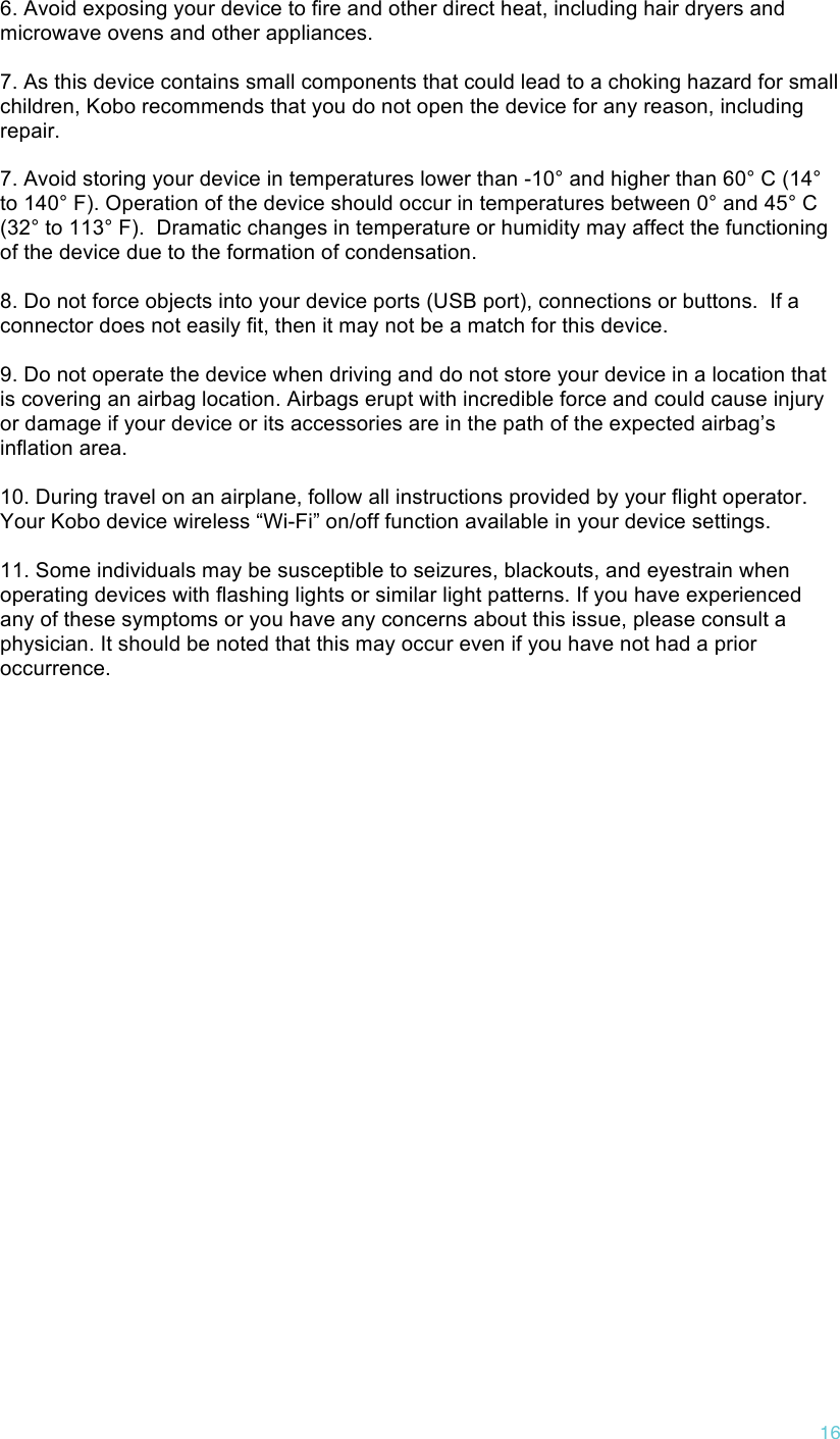 !16 6. Avoid exposing your device to fire and other direct heat, including hair dryers and microwave ovens and other appliances.   7. As this device contains small components that could lead to a choking hazard for small children, Kobo recommends that you do not open the device for any reason, including repair.   7. Avoid storing your device in temperatures lower than -10° and higher than 60° C (14° to 140° F). Operation of the device should occur in temperatures between 0° and 45° C (32° to 113° F).  Dramatic changes in temperature or humidity may affect the functioning of the device due to the formation of condensation.  8. Do not force objects into your device ports (USB port), connections or buttons.  If a connector does not easily fit, then it may not be a match for this device.  9. Do not operate the device when driving and do not store your device in a location that is covering an airbag location. Airbags erupt with incredible force and could cause injury or damage if your device or its accessories are in the path of the expected airbag’s inflation area.   10. During travel on an airplane, follow all instructions provided by your flight operator. Your Kobo device wireless “Wi-Fi” on/off function available in your device settings.   11. Some individuals may be susceptible to seizures, blackouts, and eyestrain when operating devices with flashing lights or similar light patterns. If you have experienced any of these symptoms or you have any concerns about this issue, please consult a physician. It should be noted that this may occur even if you have not had a prior occurrence. 