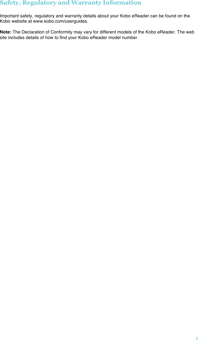 !2 Safety, Regulatory and Warranty Information  Important safety, regulatory and warranty details about your Kobo eReader can be found on the Kobo website at www.kobo.com/userguides.    Note: The Declaration of Conformity may vary for different models of the Kobo eReader. The web site includes details of how to find your Kobo eReader model number.     