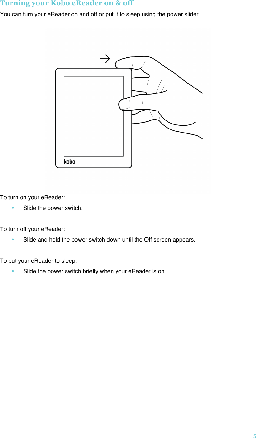 !5 Turning your Kobo eReader on &amp; off You can turn your eReader on and off or put it to sleep using the power slider.   To turn on your eReader: • Slide the power switch.  To turn off your eReader: • Slide and hold the power switch down until the Off screen appears.  To put your eReader to sleep: • Slide the power switch briefly when your eReader is on.   !   